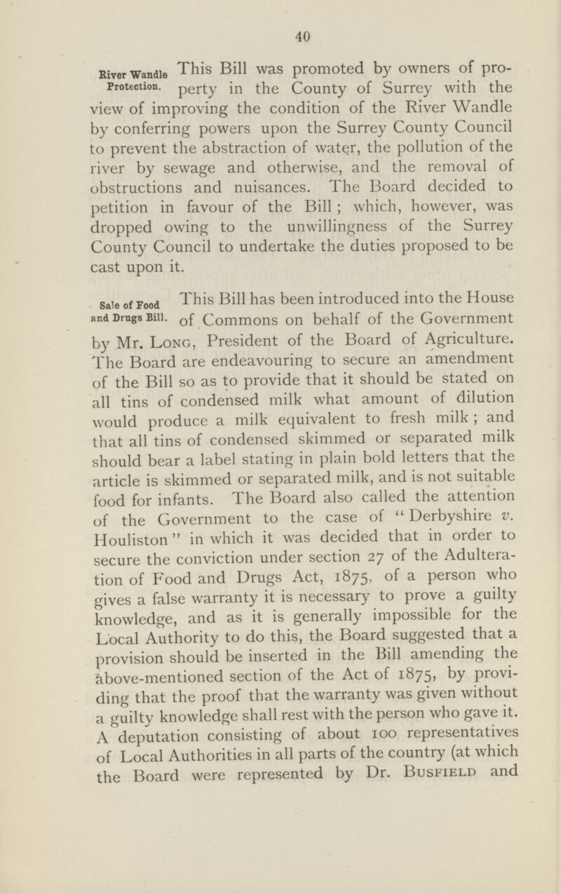 40 River Wandle Protection. This Bill was promoted by owners of pro perty in the County of Surrey with the view of improving the condition of the River Wandie by conferring powers upon the Surrey County Council to prevent the abstraction of water, the pollution of the river by sewage and otherwise, and the removal of obstructions and nuisances. The Board decided to petition in favour of the Bill ; which, however, was dropped owing to the unwillingness of the Surrey County Council to undertake the duties proposed to be cast upon it. sale of Food and Drugs Bill. This Bill has been introduced into the House of Commons on behalf of the Government by Mr. Long, President of the Board of Agriculture. The Board are endeavouring to secure an amendment of the Bill so as to provide that it should be stated on all tins of condensed milk what amount of dilution would produce a milk equivalent to fresh milk ; and that all tins of condensed skimmed or separated milk should bear a label stating in plain bold letters that the article is skimmed or separated milk, and is not suitable food for infants. The Board also called the attention of the Government to the case of  Derbyshire v. Houliston in which it was decided that in order to secure the conviction under section 27 of the Adultera tion of Food and Drugs Act, 1875, of a person who gives a false warranty it is necessary to prove a guilty knowledge, and as it is generally impossible for the Local Authority to do this, the Board suggested that a provision should be inserted in the Bill amending the kbove-mentioned section of the Act of 1875, by provi ding that the proof that the warranty was given without a guilty knowledge shall rest with the person who gave it. A deputation consisting of about 100 representatives of Local Authorities in all parts of the country (at which the Board were represented by Dr. Busfield and