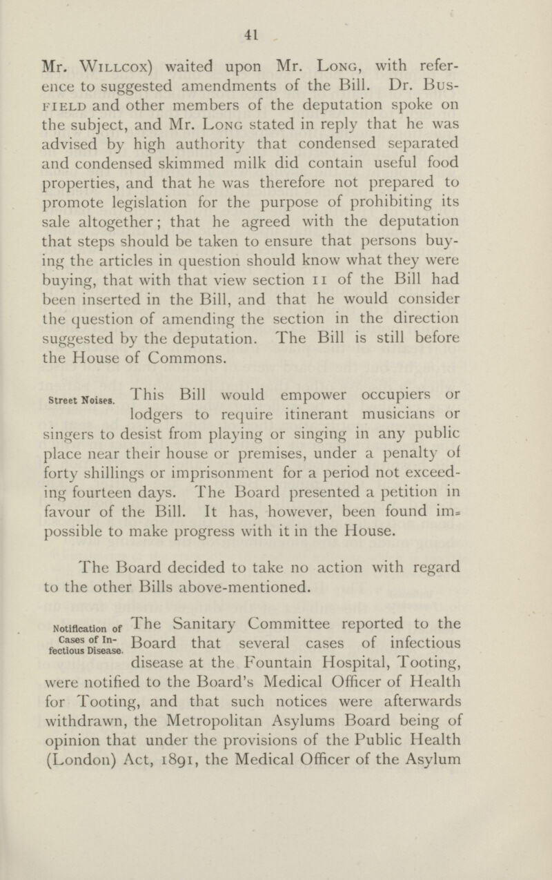 41 Mr. Willcox) waited upon Mr. Long, with refer ence to suggested amendments of the Bill. Dr. Bus field and other members of the deputation spoke on the subject, and Mr. Long stated in reply that he was advised by high authority that condensed separated and condensed skimmed milk did contain useful food properties, and that he was therefore not prepared to promote legislation for the purpose of prohibiting its sale altogether; that he agreed with the deputation that steps should be taken to ensure that persons buy ing the articles in question should know what they were buying, that with that view section n of the Bill had been inserted in the Bill, and that he would consider the question of amending the section in the direction suggested by the deputation. The Bill is still before the House of Commons. street Noises. This Bill would empower occupiers or lodgers to require itinerant musicians or singers to desist from playing or singing in any public place near their house or premises, under a penalty of forty shillings or imprisonment for a period not exceed ing fourteen days. The Board presented a petition in favour of the Bill. It has, however, been found im= possible to make progress with it in the House. The Board decided to take no action with regard to the other Bills above-mentioned. Notification ofcases of in-fectious Disease. The Sanitary Committee reported to the that several cases of infectious disease at the Fountain Hospital, Tooting, were notified to the Board's Medical Officer of Health for Tooting, and that such notices were afterwards withdrawn, the Metropolitan Asylums Board being of opinion that under the provisions of the Public Health (London) Act, 1891, the Medical Officer of the Asylum