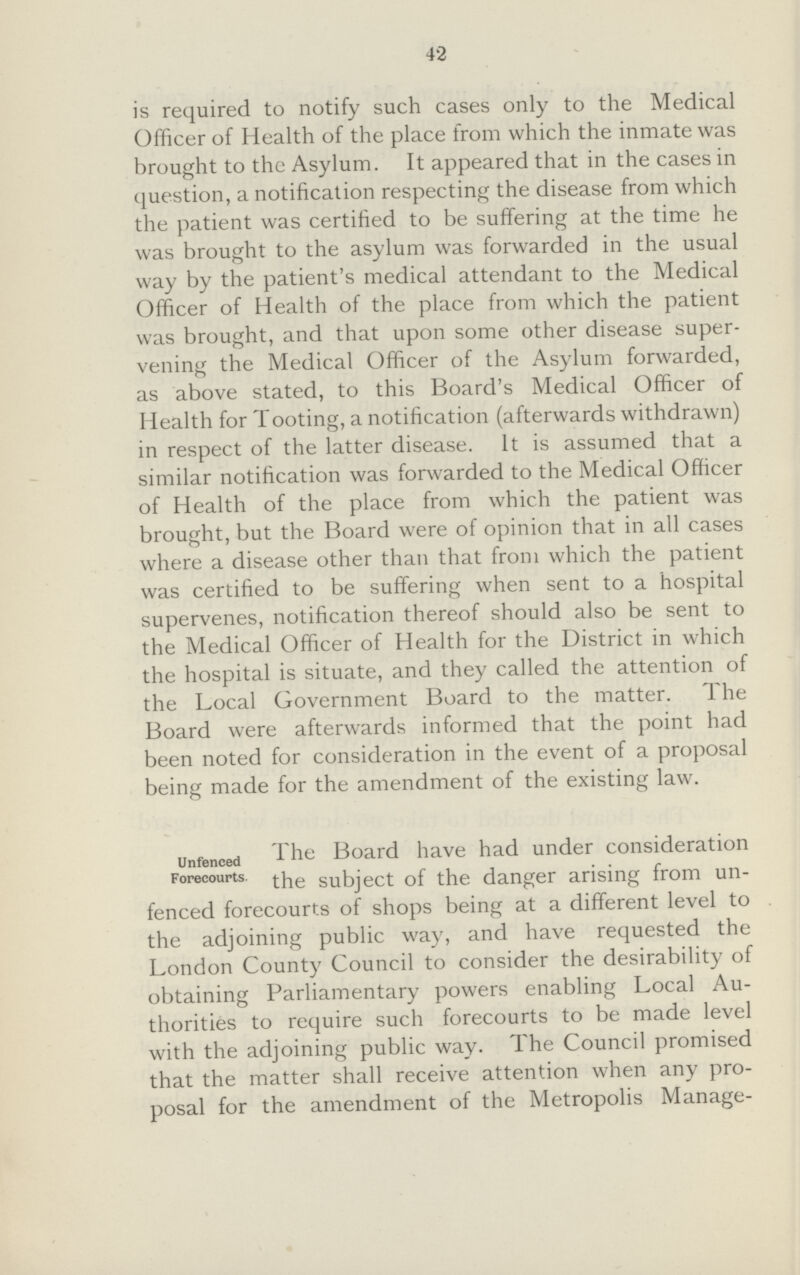 42 is required to notify such cases only to the Medical Officer of Health of the place from which the inmate was brought to the Asylum. It appeared that in the cases in question, a notification respecting the disease from which the patient was certified to be suffering at the time he was brought to the asylum was forwarded in the usual way by the patient's medical attendant to the Medical Officer of Health of the place from which the patient was brought, and that upon some other disease super vening the Medical Officer of the Asylum forwarded, as above stated, to this Board's Medical Officer of Health for Tooting, a notification (afterwards withdrawn) in respect of the latter disease. It is assumed that a similar notification was forwarded to the Medical Officer of Health of the place from which the patient was brought, but the Board were of opinion that in all cases where a disease other than that from which the patient was certified to be suffering when sent to a hospital supervenes, notification thereof should also be sent to the Medical Officer of Health for the District in which the hospital is situate, and they called the attention of the Local Government Board to the matter. The Board were afterwards informed that the point had been noted for consideration in the event of a proposal being made for the amendment of the existing law. unfenced Forecourts. The Board have had under consideration the subject of the danger arising from un fenced forecourts of shops being at a different level to the adjoining public way, and have requested the London County Council to consider the desirability of obtaining Parliamentary powers enabling Local Au thorities to require such forecourts to be made level with the adjoining public way. The Council promised that the matter shall receive attention when any pro posal for the amendment of the Metropolis Manage¬