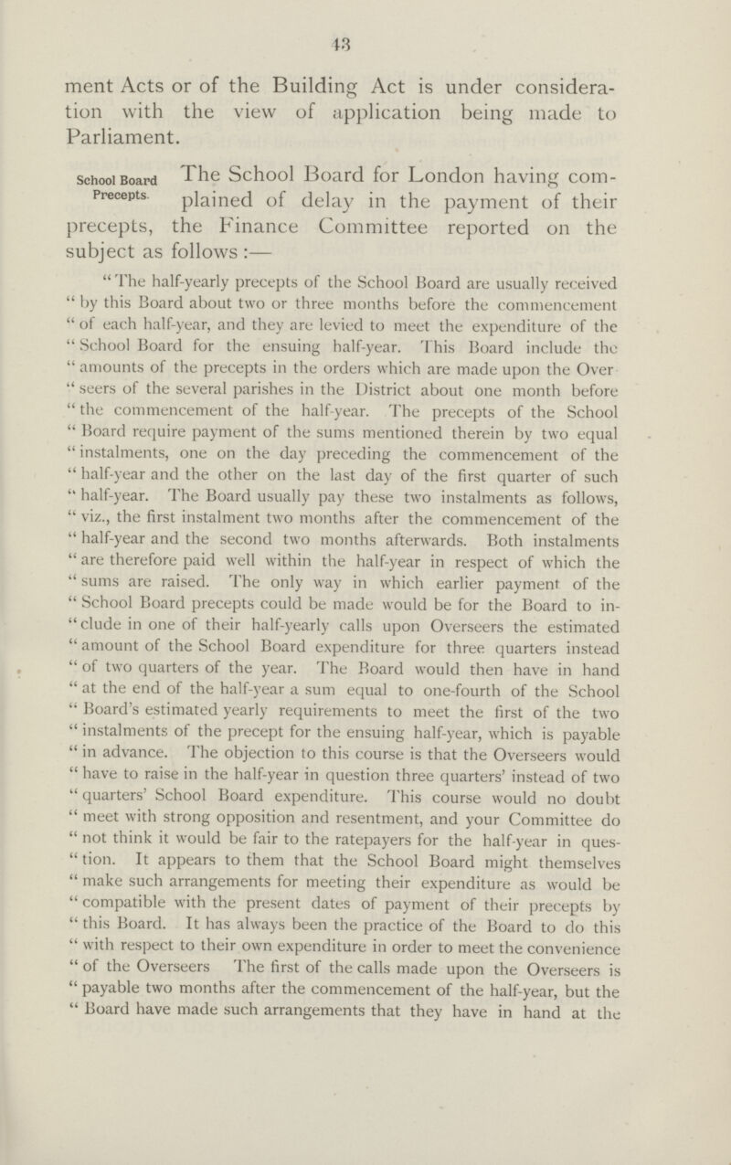 43 ment Acts or of the Building Act is under considera tion with the view of application being made to Parliament. school Board Precepts The School Board for London having com plained of delay in the payment of their precepts, the Finance Committee reported on the subject as follows :—  The half-yearly precepts of the School Board are usually received  by this Board about two or three months before the commencement  of each half-year, and they are levied to meet the expenditure of the  School Board for the ensuing half-year. This Board include the  amounts of the precepts in the orders which are made upon the Over  seers of the several parishes in the District about one month before  the commencement of the half-year. The precepts of the School  Board require payment of the sums mentioned therein by two equal  instalments, one on the day preceding the commencement of the  half-year and the other on the last day of the first quarter of such  half-year. The Board usually pay these two instalments as follows,  viz., the first instalment two months after the commencement of the  half-year and the second two months afterwards. Both instalments  are therefore paid well within the half-year in respect of which the  sums are raised. The only way in which earlier payment of the  School Board precepts could be made would be for the Board to in  elude in one of their half-yearly calls upon Overseers the estimated  amount of the School Board expenditure for three quarters instead  of two quarters of the year. The Board would then have in hand  at the end of the half-year a sum equal to one-fourth of the School  Board's estimated yearly requirements to meet the first of the two  instalments of the precept for the ensuing half-year, which is payable  in advance. The objection to this course is that the Overseers would  have to raise in the half-year in question three quarters' instead of two  quarters' School Board expenditure. This course would no doubt  meet with strong opposition and resentment, and your Committee do  not think it would be fair to the ratepayers for the half-year in ques  tion. It appears to them that the School Board might themselves  make such arrangements for meeting their expenditure as would be  compatible with the present dates of payment of their precepts by  this Board. It has always been the practice of the Board to do this  with respect to their own expenditure in order to meet the convenience  of the Overseers The first of the calls made upon the Overseers is  payable two months after the commencement of the half-year, but the  Board have made such arrangements that they have in hand at the