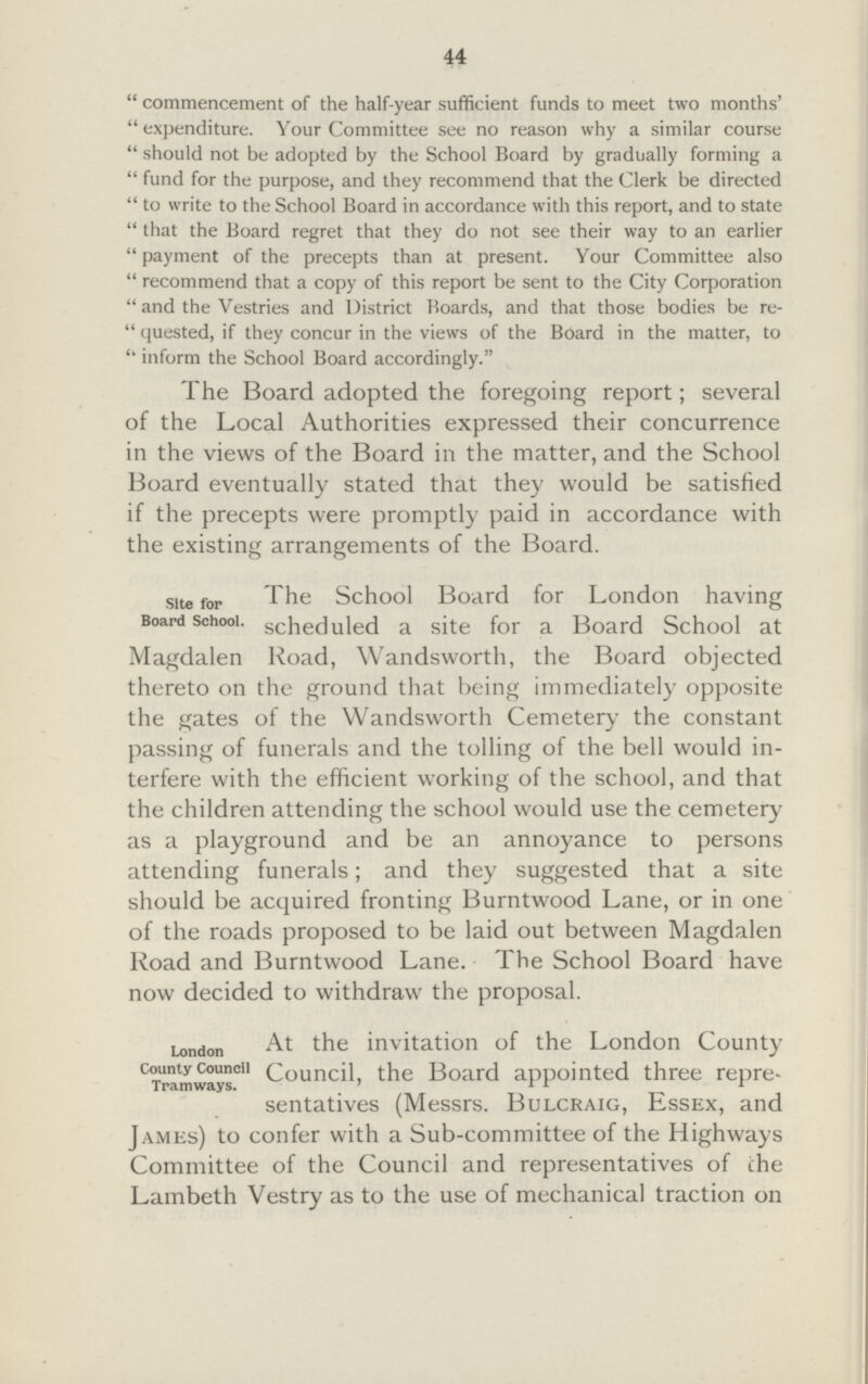 44 commencement of the half-year sufficient funds to meet two months' expenditure. Your Committee see no reason why a similar course should not be adopted by the School Board by gradually forming a fund for the purpose, and they recommend that the Clerk be directed to write to the School Board in accordance with this report, and to state that the Board regret that they do not see their way to an earlier payment of the precepts than at present. Your Committee also recommend that a copy of this report be sent to the City Corporation and the Vestries and District Boards, and that those bodies be re quested, if they concur in the views of the Board in the matter, to inform the School Board accordingly. The Board adopted the foregoing report; several of the Local Authorities expressed their concurrence in the views of the Board in the matter, and the School Board eventually stated that they would be satisfied if the precepts were promptly paid in accordance with the existing arrangements of the Board. site for Board school, The School Board for London having scheduled a site for a Board School at Magdalen Road, Wandsworth, the Board objected thereto on the ground that being immediately opposite the gates of the Wandsworth Cemetery the constant passing of funerals and the tolling of the bell would in terfere with the efficient working of the school, and that the children attending the school would use the cemetery as a playground and be an annoyance to persons attending funerals; and they suggested that a site should be acquired fronting Burntwood Lane, or in one of the roads proposed to be laid out between Magdalen Road and Burntwood Lane. The School Board have now decided to withdraw the proposal. London country council Tramways At the invitation of the London County Council, the Board appointed three repre sentatives (Messrs. Bulcraig, Essex, and James) to confer with a Sub-committee of the Highways Committee of the Council and representatives of the Lambeth Vestry as to the use of mechanical traction on