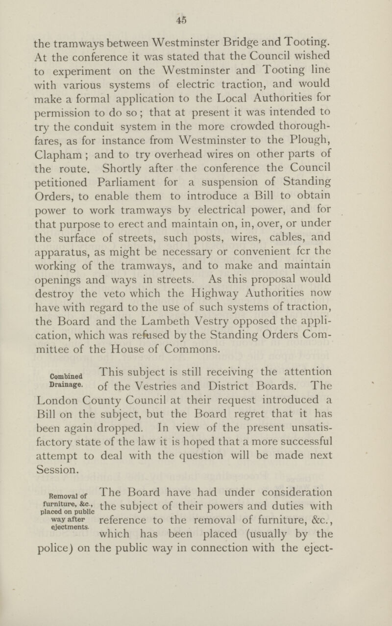 45 the tramways between Westminster Bridge and Tooting. At the conference it was stated that the Council wished to experiment on the Westminster and Tooting line with various systems of electric traction, and would make a formal application to the Local Authorities for permission to do so; that at present it was intended to try the conduit system in the more crowded thorough fares, as for instance from Westminster to the Plough, Clapham ; and to try overhead wires on other parts of the route. Shortly after the conference the Council petitioned Parliament for a suspension of Standing Orders, to enable them to introduce a Bill to obtain power to work tramways by electrical power, and for that purpose to erect and maintain on, in, over, or under the surface of streets, such posts, wires, cables, and apparatus, as might be necessary or convenient fcr the working of the tramways, and to make and maintain openings and ways in streets. As this proposal would destroy the veto which the Highway Authorities now have with regard to the use of such systems of traction, the Board and the Lambeth Vestry opposed the appli cation, which was refused by the Standing Orders Com mittee of the House of Commons. Combined This subject is still receiving the attention Drainage. of Vestries and District Boards. The London County Council at their request introduced a Bill on the subject, but the Board regret that it has been again dropped. In view of the present unsatis factory state of the law it is hoped that a more successful attempt to deal with the question will be made next Session. Removal of furniture, &c., placed on publicway after ejectments The Board have had under consideration the subject of their powers and duties with reference to the removal of furniture, &c., which has been placed (usually by the police) on the public way in connection with the eject¬