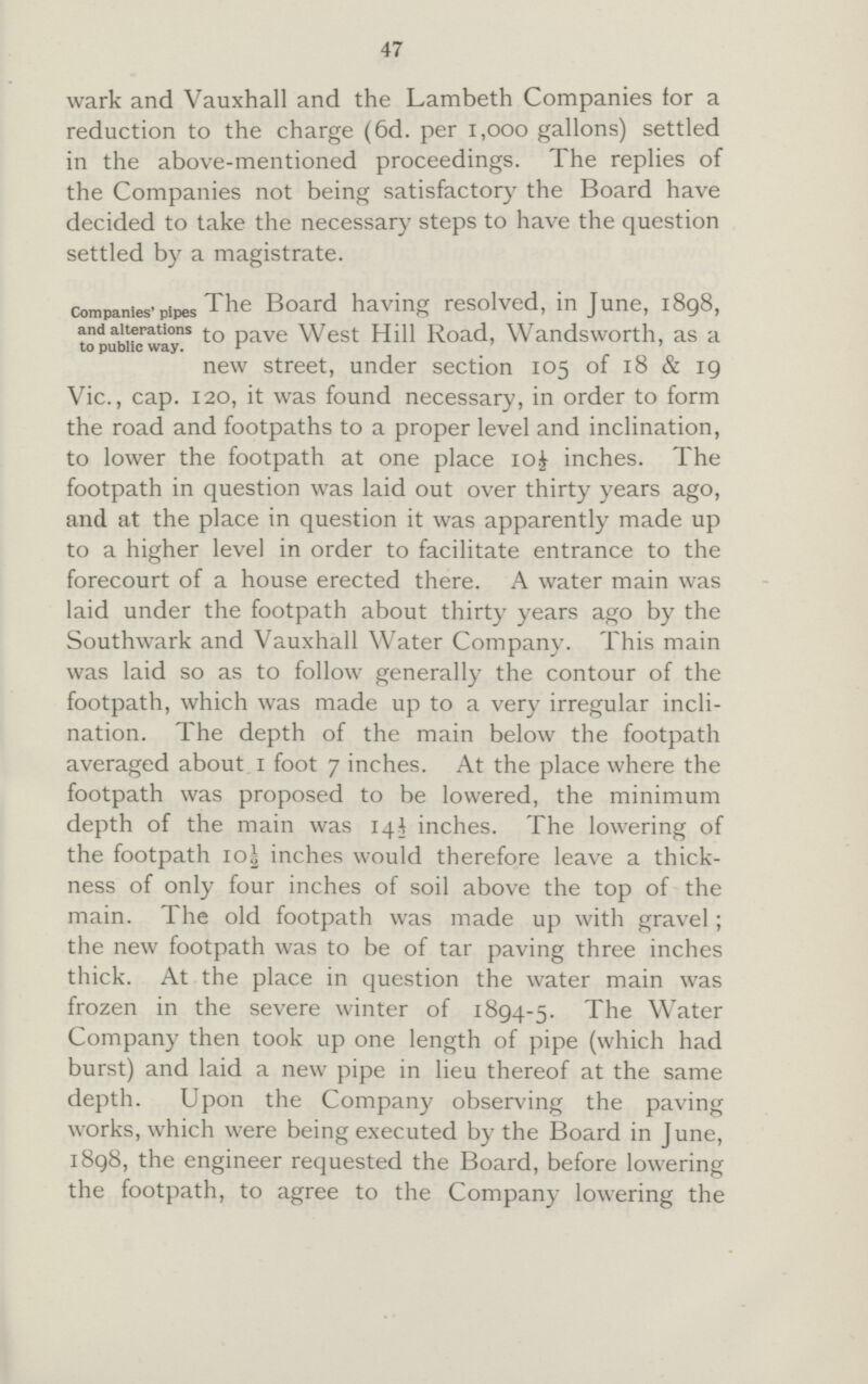 47 wark and Vauxhall and the Lambeth Companies for a reduction to the charge (6d. per 1,000 gallons) settled in the above-mentioned proceedings. The replies of the Companies not being satisfactory the Board have decided to take the necessary steps to have the question settled by a magistrate. companies'pipes and alterations to public way. The Board having resolved, in June, 1898, to pave West Hill Road, Wandsworth, as a new street, under section 105 of 18 & 19 Vic., cap. 120, it was found necessary, in order to form the road and footpaths to a proper level and inclination, to lower the footpath at one place io£ inches. The footpath in question was laid out over thirty years ago, and at the place in question it was apparently made up to a higher level in order to facilitate entrance to the forecourt of a house erected there. A water main was laid under the footpath about thirty years ago by the Southwark and Vauxhall Water Company. This main was laid so as to follow generally the contour of the footpath, which was made up to a very irregular incli nation. The depth of the main below the footpath averaged about 1 foot 7 inches. At the place where the footpath was proposed to be lowered, the minimum depth of the main was 14½ inches. The lowering of the footpath 10½ inches would therefore leave a thick ness of only four inches of soil above the top of the main. The old footpath was made up with gravel; the new footpath was to be of tar paving three inches thick. At the place in question the water main was frozen in the severe winter of 1894-5. The Water Company then took up one length of pipe (which had burst) and laid a new pipe in lieu thereof at the same depth. Upon the Company observing the paving works, which were being executed by the Board in June, 1898, the engineer requested the Board, before lowering the footpath, to agree to the Company lowering the