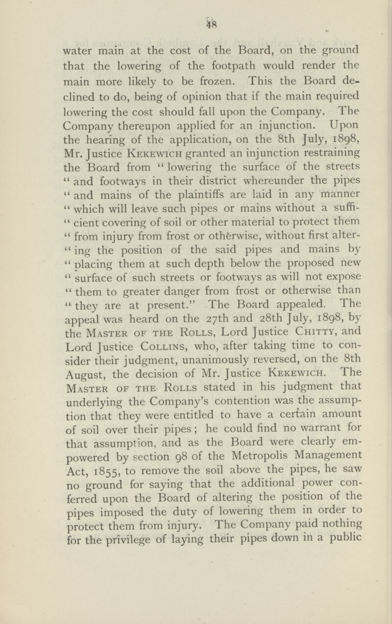 48 water main at the cost of the Board, on the ground that the lowering of the footpath would render the main more likely to be frozen. This the Board de clined to do, being of opinion that if the main required lowering the cost should fall upon the Company. The Company thereupon applied for an injunction. Upon the hearing of the application, on the 8th July, 1898, Mr. Justice Kekewich granted an injunction restraining the Board from  lowering the surface of the streets and footways in their district whereunder the pipes and mains of the plaintiffs are laid in any manner which will leave such pipes or mains without a suffi cient covering of soil or other material to protect them from injury from frost or otherwise, without first alter ing the position of the said pipes and mains by placing them at such depth below the proposed new surface of such streets or footways as will not expose  them to greater danger from frost or otherwise than they are at present. The Board appealed. The appeal was heard on the 27th and 28th July, 1898, by the Master of the Rolls, Lord Justice Chitty, and Lord Justice Collins, who, after taking time to con sider their judgment, unanimously reversed, on the 8th August, the decision of Mr. Justice Kekewich. The Master of the Rolls stated in his judgment that underlying the Company's contention was the assump tion that they were entitled to have a certain amount of soil over their pipes ; he could find no warrant for that assumption, and as the Board were clearly em powered by section 98 of the Metropolis Management Act, 1855, to remove the soil above the pipes, he saw no ground for saying that the additional power con ferred upon the Board of altering the position of the pipes imposed the duty of lowering them in order to protect them from injury. The Company paid nothing for the privilege of laying their pipes down in a public