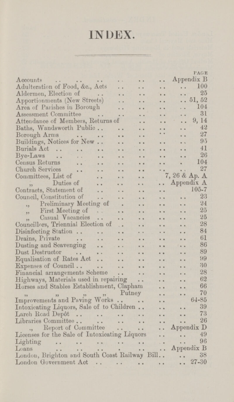 INDEX. PAGE Accounts Appendix B Adulteration of Food, &c., Acts 100 Aldermen, Election of 25 Apportionments (New Streets) 51, 52 Area of Parishes in Borough 104 Assessment Committee 31 Attendance of Members, Returns of 9, 14 Baths, Wandsworth Public 42 Borough Arms 27 Buildings, Notices for New 95 Burials Act 41 Bye-Laws 26 Census Returns 104 Church Services 27 Committees, List of 7, 26 & Ap. A „ Duties of Appendix A Contracts, Statement of 105-7 Council, Constitution of 23 „ Preliminary Meeting of 24 ,, First Meeting of 25 „ Casual Vacancies 25 Councillors, Triennial Election of 28 Disinfeoting Station 84 Drains, Private 61 Dusting and Scavenging 86 Dust Destructor 89 Equalisation of Rates Act 99 Expenses of Council 30 Financial arrangements Scheme 28 Highways, Materials used in repairing 62 Horses and Stables Establishment, Clapham 66 ,, „ „ „ Putney 70 Improvements and Paving Works 64-85 Intoxicating Liquors, Sale of to Children 39 Larch Road Depot 73 Libraries Committee 26 ,, Report of Committee Appendix D Licenses for the Sale of Intoxicating Liquors 49 Lighting 96 Loans Appendix B London, Brighton and South Coast Railway Bill 38 London Government Act 27-30