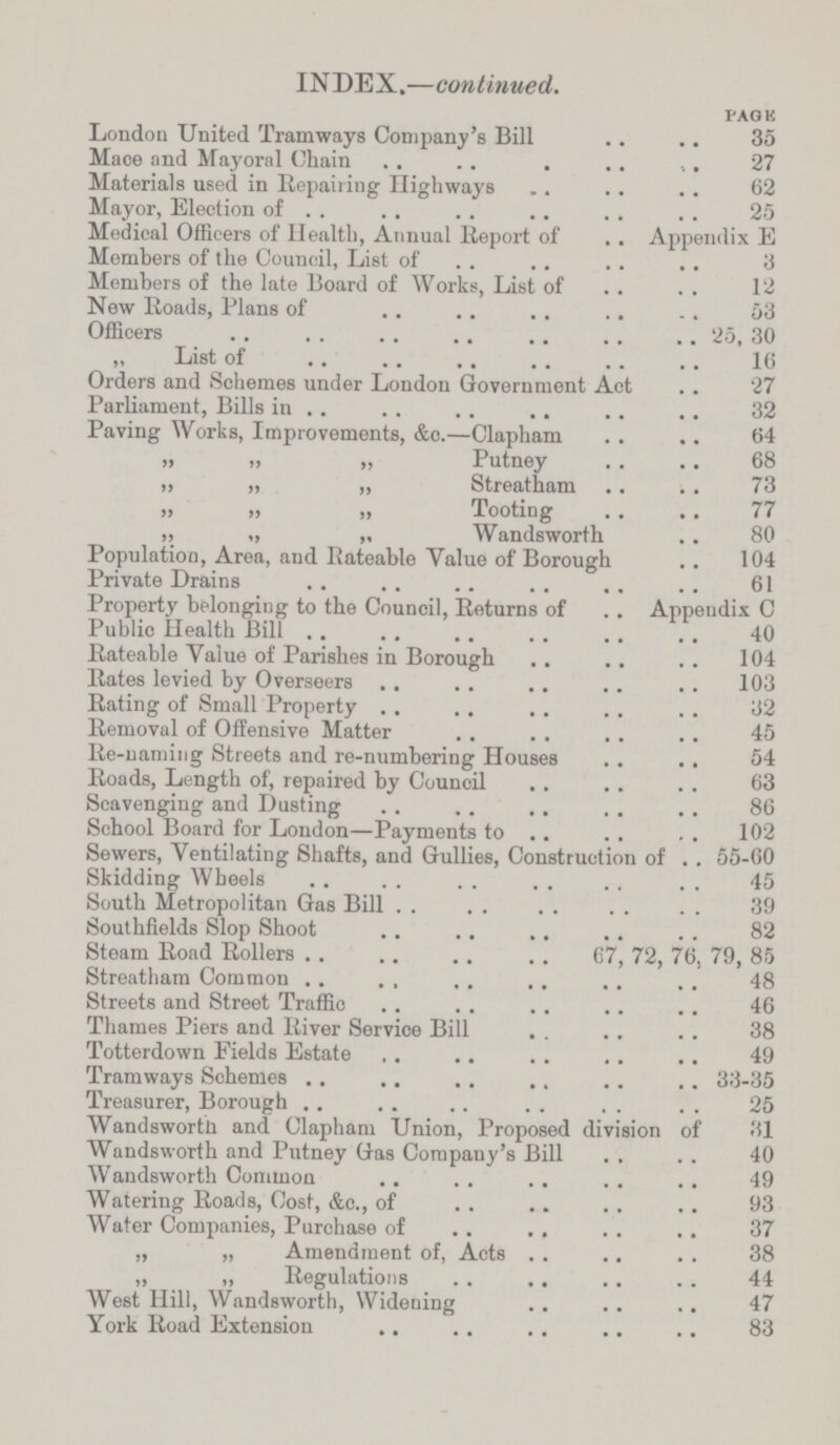 INDEX.—continued. PAGE London United Tramways Company's Bill 35 Mace and Mayoral Chain 27 Materials used in Repairing Highways 62 Mayor, Election of 25 Medical Officers of Health, Annual Report of Appendix E Members of the Council, List of 3 Members of the late Board of Works, List of 12 New Roads, Plans of 53 Officers 25, 30 „ List of 16 Orders and Schemes under London Government Act 27 Parliament, Bills in 32 Paving Works, Improvements, &c.—Clapham 64 „ „ „ Putney 68 „ „ „ Streatham 73 ,, ,, ,, Tooting 77 „ „ „ Wandsworth 80 Population, Area, and Rateable Value of Borough 104 Private Drains 61 Property belonging to the Council, Returns of Appendix C Public Health Bill 40 Rateable Value of Parishes in Borough 104 Rates levied by Overseers 103 Rating of Small Property 32 Removal of Offensive Matter 45 Re-naming Streets and re-numbering Houses 54 Roads, Length of, repaired by Council 63 Scavenging and Dusting 86 School Board for London—Payments to 102 Sewers, Ventilating Shafts, and Gullies, Construction of 55-60 Skidding Wheels 45 South Metropolitan Gas Bill 39 Southfields Slop Shoot 82 Steam Road Rollers 67, 72, 76, 79, 85 Streatham Common 48 Streets and Street Traffic 46 Thames Piers and River Service Bill 38 Totterdown Fields Estate 49 Tramways Schemes 33-35 Treasurer, Borough 25 Wandsworth and Clapham Union, Proposed division of 81 Wandsworth and Putney Gas Company's Bill 40 Wandsworth Common 49 Watering Roads, Cost, &c., of 93 Water Companies, Purchase of 37 „ „ Amendment of, Acts 38 ,, „ Regulations 44 West Hill, Wandsworth, Widening 47 York Road Extension 83