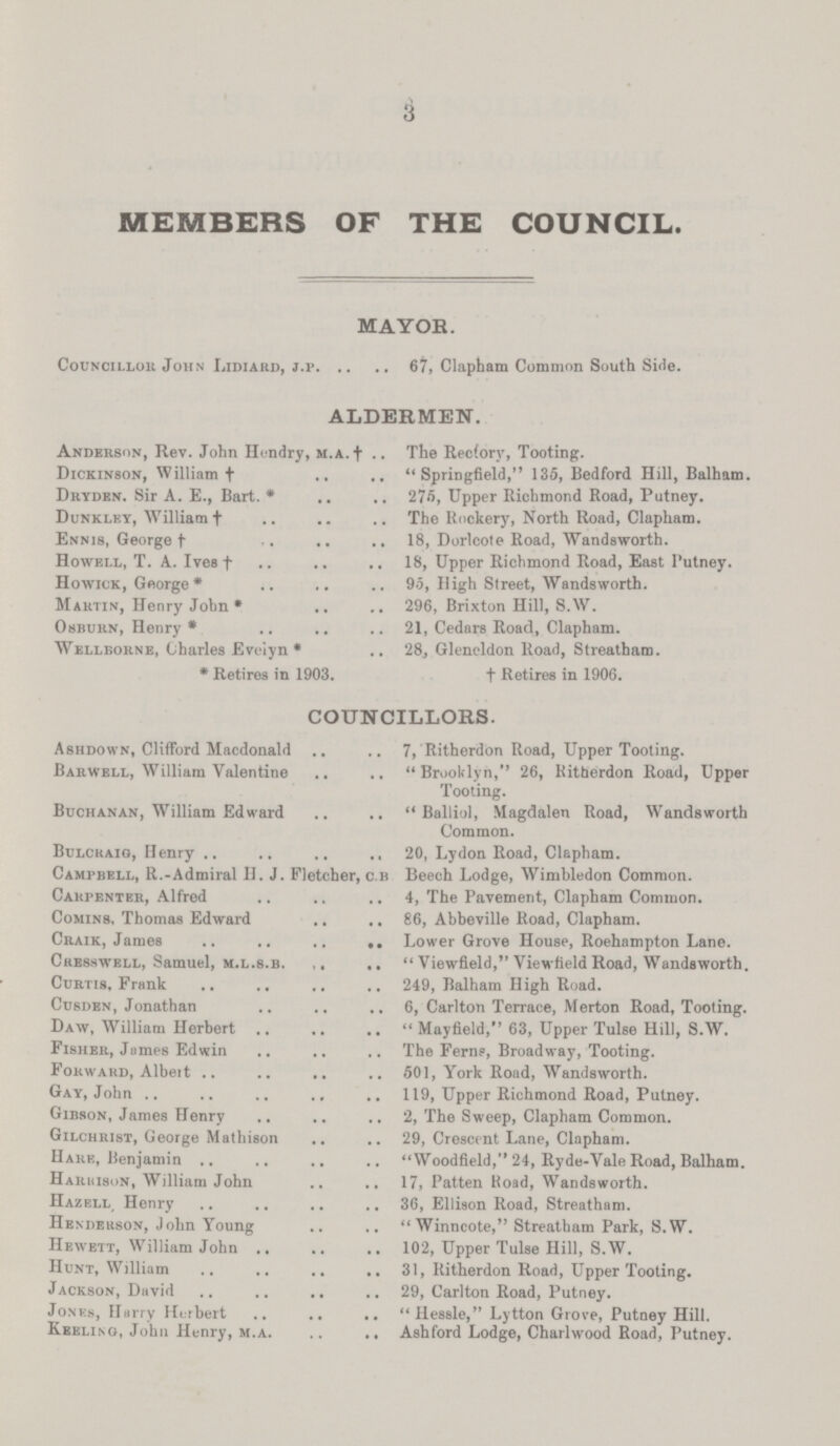 3 MEMBERS OF THE COUNCIL. MAYOR. Councillor John Lidiard, j.p 67, Clapham Common South Side. ALDERMEN. Anderson, Rev. John Hendry, m.a.† The Rectory, Tooting. Dickinson, William† Springfield, 135, Bedford Hill, Balham. Dryden. Sir A. E., Bart.* 275, Upper Richmond Road, Putney. Dunkley, William† The Rockery, North Road, Clapham. Ennis, George† 18, Dorlcote Road, Wandsworth. Howell, T. A. Ives† 18, Upper Richmond Road, East Putney. Howick, George* 95, High Street, Wandsworth. Martin, Henry John* 296, Brixton Hill, S.W. Osburn, Henry* 21, Cedars Road, Clapham. Wellborne, Charles Evelyn* 28., Gleneldon Road, Streatham. *Retires in 1903. †Retires in 1906. COUNCILLORS. Ashdown, Clifford Macdonald 7, Ritherdon Road, Upper Tooting. Barwell, William Valentine Brooklyn, 26, Ritherdon Road, Upper Tooting. Buchanan, William Edward Balliol, Magdalen Road, Wandsworth Common. Bulcraig, Henry 20, Lydon Road, Clapham. Campbell, R.-Admiral H. J. Fletcher, c.b Beech Lodge, Wimbledon Common. Carpenter, Alfred 4, The Pavement, Clapham Common. Comin8, Thomas Edward 86, Abbeville Road, Clapham. Craik, James Lower Grove House, Roehampton Lane. Cre8swell, Samuel, m.l.s.b. Viewfield, Viewfield Road, Wandsworth. Curtis, Frank 249, Balham High Road. Cusden, Jonathan 6, Carlton Terrace, Merton Road, Tooting. Daw, William Herbert Mayfield, 63, Upper Tulse Hill, S.W. Fisher, James Edwin The Ferns, Broadway, Tooting. Forward, Albeit 501, York Road, Wandsworth. Gay, John 119, Upper Richmond Road, Putney. Gibson, James Henry 2, The Sweep, Clapham Common. Gilchrist, George Mathison 29, Crescent Lane, Clapham. Hare, Benjamin Woodfield, 24, Ryde-Vale Road, Balham. Harbison, William John 17, Patten Road, Wandsworth. Hazell, Henry 36, Ellison Road, Streatham. Henderson, John Young Winncote, Streatham Park, S.W. Hewett, William John 102, Upper Tulse Hill, S.W. Hunt, William 31, Ritherdon Road, Upper Tooting. Jackson, David 29, Carlton Road, Putney. Jones, Harry Herbert Hessle,Lytton Grove, Putney Hill. Keeling, John Henry, m.a Ashford Lodge, Charlwood Road, Putney.