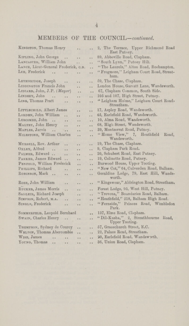 4 MEMBERS OF THE COUNCIL-continued. Kingston, Thomas Henry 2, The Terrace, Upper Richmond Road East Putney. Kipling, John George 89, Abbeville Road, Clapham. Lancaster, William John Soulh Lynn, Putney Hill. Lance, Lieut-General Frederick, c.b. The Laurels, Alton Road, Roehampton. Lee, Frederick Frogmore, Leigham Court Road, Streatham. Le thbridge, Joseph 59, The Chase, Clapham. Liddington Francis John London House, Garratt Lane, Wandsworth. Lidiard, John, J.P. (Mayor) 67, Clapham Common, South Side. Lindsey, John 105 and 107, High Street, Putney. Ling, Thomas Pratt Leigham Holme, Leigham Court Road. Streatham. Littlechild, Albert James 17, Aspley Road, Wandsworth. Louden, John William 46, Earlsfield Road, Wandsworth. Luscombe, John 10, Alma Road, Wandsworth. Maltby, John Henry 68, High Street, Wandsworth. Maples, Jarvis 39, Montserrat Road, Putney. Milestone, William Charles Home View, 7, Heathfield Road, Wandsworth. Mursell, Rev. Arthur 19, The Chase, Clapham. Oxley, Alfred 9, Clapham Park Road. Palmer, Edward 20, Schubert Road, East Putney. Parker, James Edward 19, Colinette Road, Putney. Penfold, William Frederick Burwood House, Upper Tooting. Phillips, Richard New Cot, 64, Culverden Road, Balham. Robinson, Mark Geraldine Lodge, 79, East Hill, Wands worth. Rose, John William Kingswear, Aldrington Road, Streatham. Rucker, James Morris Forest Lodge, 95. West Hill, Putney. Sadleir, Richard Joseph Trevena, Boundaries Road, Balham. Simpson, Robert, m.a. Heathfield, 218, Balham High Road. Sinqle, Frederick Fernside, Princes Road, Wimbledon Park. Sommerfeld, Leopold Bernhard 137, Elms Road, Clapham. Swain, Charles Henry Dil-Kusha, 2, Streathbourne Road, Upper Tooting. Thompson, Sydney de Courcy 57, Gracechurch Street, E.C. Welton, Thomas Abercombie 22, Palace Road, Streatham. Wise, James 20, Earlefield Road, Wandswirth. Young, Thomas 36, Union Road, Clapham.