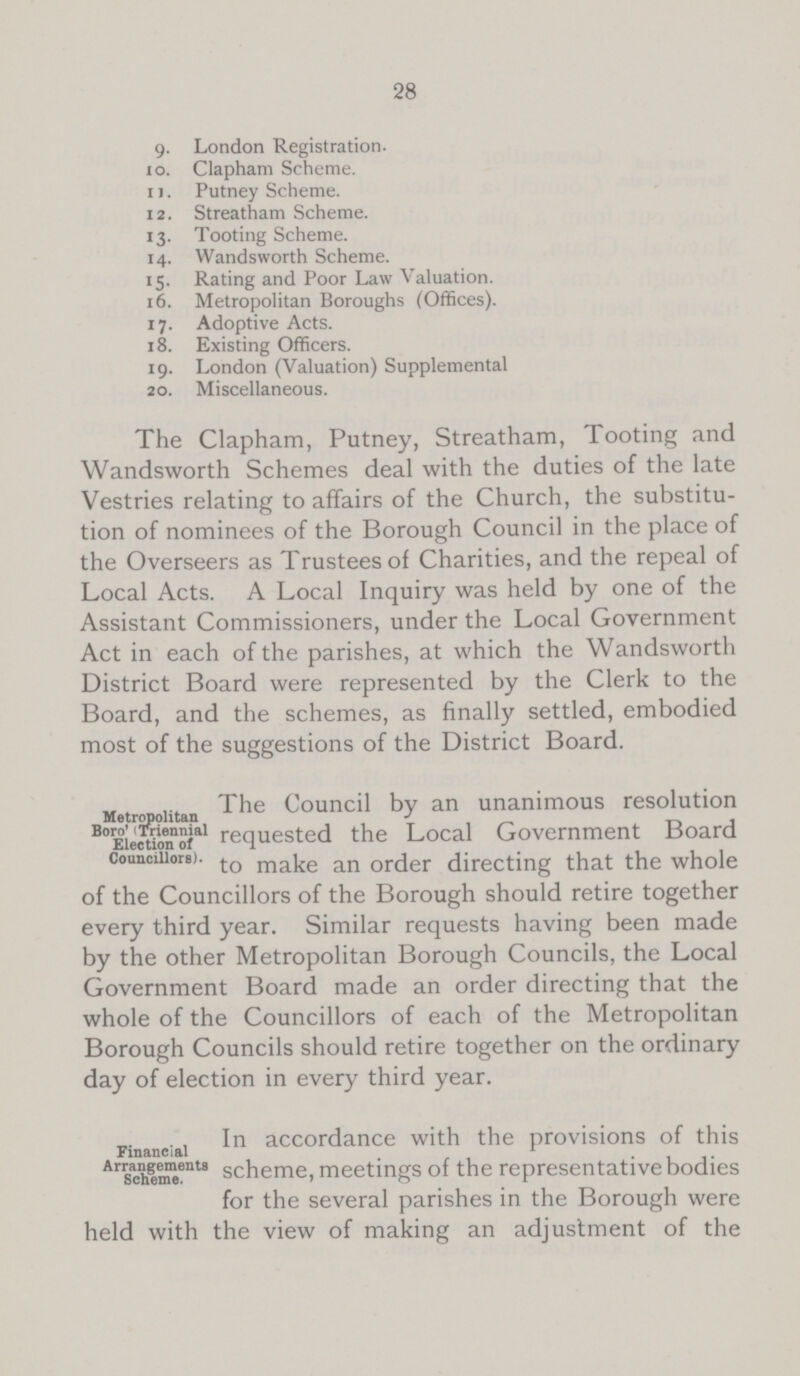 28 9. London Registration. 10. Clapham Scheme. 11. Putney Scheme. 12. Streatham Scheme. 13. Tooting Scheme. 14. Wandsworth Scheme. 15. Rating and Poor Law Valuation. 16. Metropolitan Boroughs (Offices). 17. Adoptive Acts. 18. Existing Officers. 19. London (Valuation) Supplemental 20. Miscellaneous. The Clapham, Putney, Streatham, Tooting and Wandsworth Schemes deal with the duties of the late Vestries relating to affairs of the Church, the substitu tion of nominees of the Borough Council in the place of the Overseers as Trustees of Charities, and the repeal of Local Acts. A Local Inquiry was held by one of the Assistant Commissioners, under the Local Government Act in each of the parishes, at which the Wandsworth District Board were represented by the Clerk to the Board, and the schemes, as finally settled, embodied most of the suggestions of the District Board. Metropolitan Boro' (Triennial Election of Councillors). The Council by an unanimous resolution requested the Local Government Board to make an order directing that the whole of the Councillors of the Borough should retire together every third year. Similar requests having been made by the other Metropolitan Borough Councils, the Local Government Board made an order directing that the whole of the Councillors of each of the Metropolitan Borough Councils should retire together on the ordinary day of election in every third year. Financial Arrengements Scheme. In accordance with the provisions of this scheme, meetings of the representative bodies for the several parishes in the Borough were held with the view of making an adjustment of the