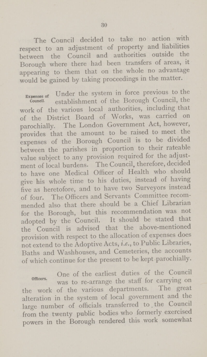 30 The Council decided to take no action with respect to an adjustment of property and liabilities between the Council and authorities outside the Borough where there had been transfers of areas, it appearing to them that on the whole no advantage would be gained by taking proceedings in the matter. Expenses of Council. Under the system in force previous to the establishment of the Borough Council, the work of the various local authorities, including that of the District Board of Works, was carried on parochially. The London Government Act, however, provides that the amount to be raised to meet the expenses of the Borough Council is to be divided between the parishes in proportion to their rateable value subject to any provision required for the adjust ment of local burdens. The Council, therefore, decided to have one Medical Officer of Health who should give his whole time to his duties, instead of having five as heretofore, and to have two Surveyors instead of four. The Officers and Servants Committee recom mended also that there should be a Chief Librarian for the Borough, but this recommendation was not adopted by the Council. It should be stated that the Council is advised that the above-mentioned provision with respect to the allocation of expenses does not extend to the Adoptive Acts, i.e., to Public Libraries, Baths and Washhouses, and Cemeteries, the accounts of which continue for the present to be kept parochially. Officer One of the earliest duties of the Council was to re-arrange the staff for carrying on the work of the various departments. The great alteration in the system of local government and the large number of officials transferred to the Council from the twenty public bodies who formerly exercised powers in the Borough rendered this work somewhat