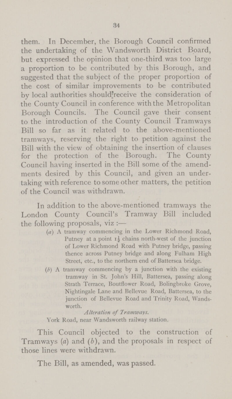 34 them. In December, the Borough Council confirmed the undertaking of the Wandsworth District Board, but expressed the opinion that one-third was too large a proportion to be contributed by this Borough, and suggested that the subject of the proper proportion of the cost of similar improvements to be contributed by local authorities shouldfreceive the consideration of the County Council in conference with the Metropolitan Borough Councils. The Council gave their consent to the introduction of the County Council Tramways Bill so far as it related to the above-mentioned tramways, reserving the right to petition against the Bill with the view of obtaining the insertion of clauses for the protection of the Borough. The County Council having inserted in the Bill some of the amend ments desired by this Council, and given an under taking with reference to some other matters, the petition of the Council was withdrawn. In addition to the above-mentioned tramways the London County Council's Tramway Bill included the following proposals, viz:— (a) A tramway commencing in the Lower Richmond Road, Putney at a point 1½ chains north-west of the junction of Lower Richmond Road with Putney bridge, passing thence across Putney bridge and along Fulham High Street, etc., to the northern end of Battersea bridge. (b) A tramway commencing by a junction with the existing tramway in St. John's Hill, Battersea, passing along Strath Terrace, Boutflower Road, Bolingbroke Grove, Nightingale Lane and Bellevue Road, Battersea, to the junction of Bellevue Road and Trinity Road, Wands worth. Alteration of Tramways. York Road, near Wandsworth railway station. This Council objected to the construction of Tramways (a) and (b), and the proposals in respect of those lines were withdrawn. The Bill, as amended, was passed.