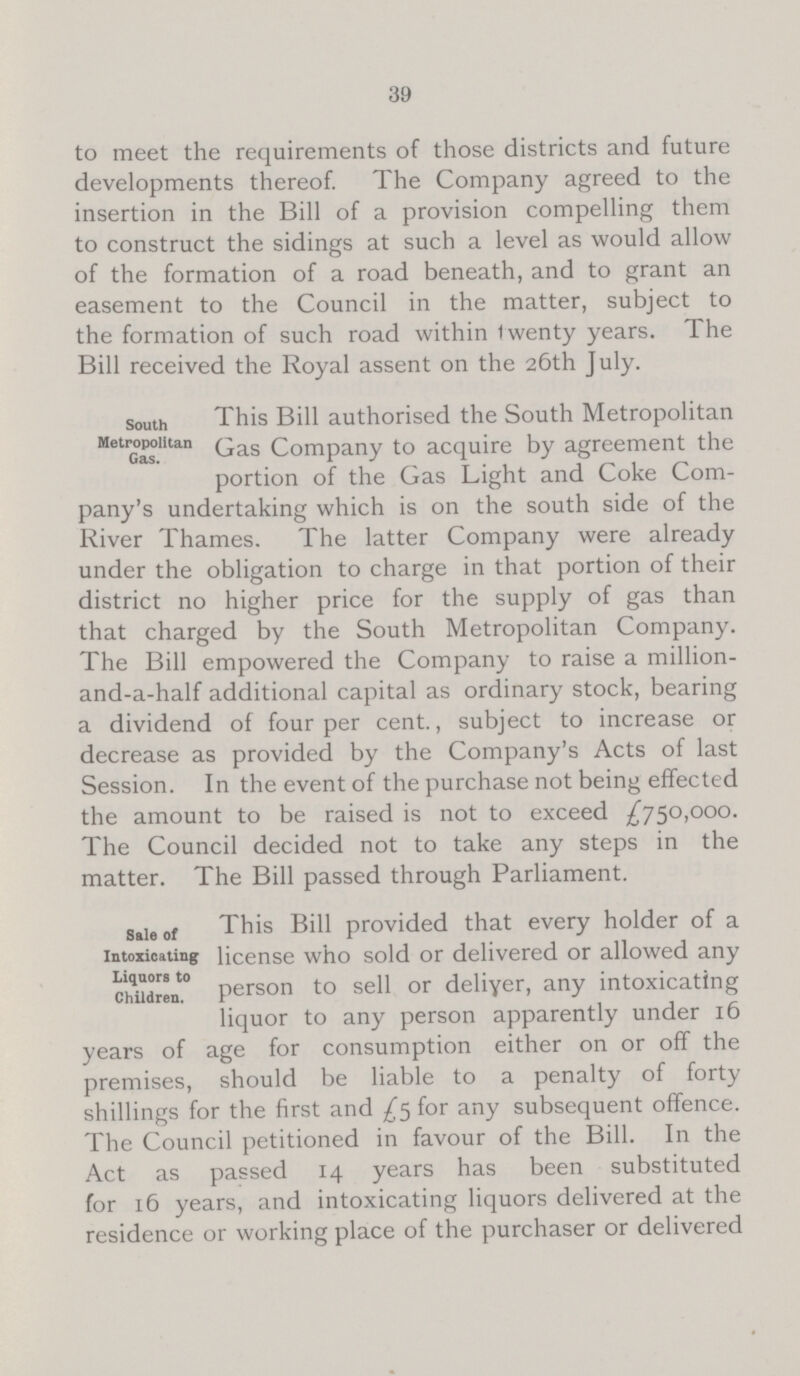 39 to meet the requirements of those districts and future developments thereof. The Company agreed to the insertion in the Bill of a provision compelling them to construct the sidings at such a level as would allow of the formation of a road beneath, and to grant an easement to the Council in the matter, subject to the formation of such road within twenty years. The Bill received the Royal assent on the 26th July. South Metropolitan Gas. This Bill authorised the South Metropolitan Gas Company to acquire by agreement the portion of the Gas Light and Coke Com pany's undertaking which is on the south side of the River Thames. The latter Company were already under the obligation to charge in that portion of their district no higher price for the supply of gas than that charged by the South Metropolitan Company. The Bill empowered the Company to raise a million and-a-half additional capital as ordinary stock, bearing a dividend of four per cent., subject to increase or decrease as provided by the Company's Acts of last Session. In the event of the purchase not being effected the amount to be raised is not to exceed £750,000. The Council decided not to take any steps in the matter. The Bill passed through Parliament. Sale of Intoxicating Liquors to Children. This Bill provided that every holder of a license who sold or delivered or allowed any person to sell or deliyer, any intoxicating liquor to any person apparently under 16 years of age for consumption either on or off the premises, should be liable to a penalty of forty shillings for the first and £5 for any subsequent offence. The Council petitioned in favour of the Bill. In the Act as passed 14 years has been substituted for 16 years, and intoxicating liquors delivered at the residence or working place of the purchaser or delivered