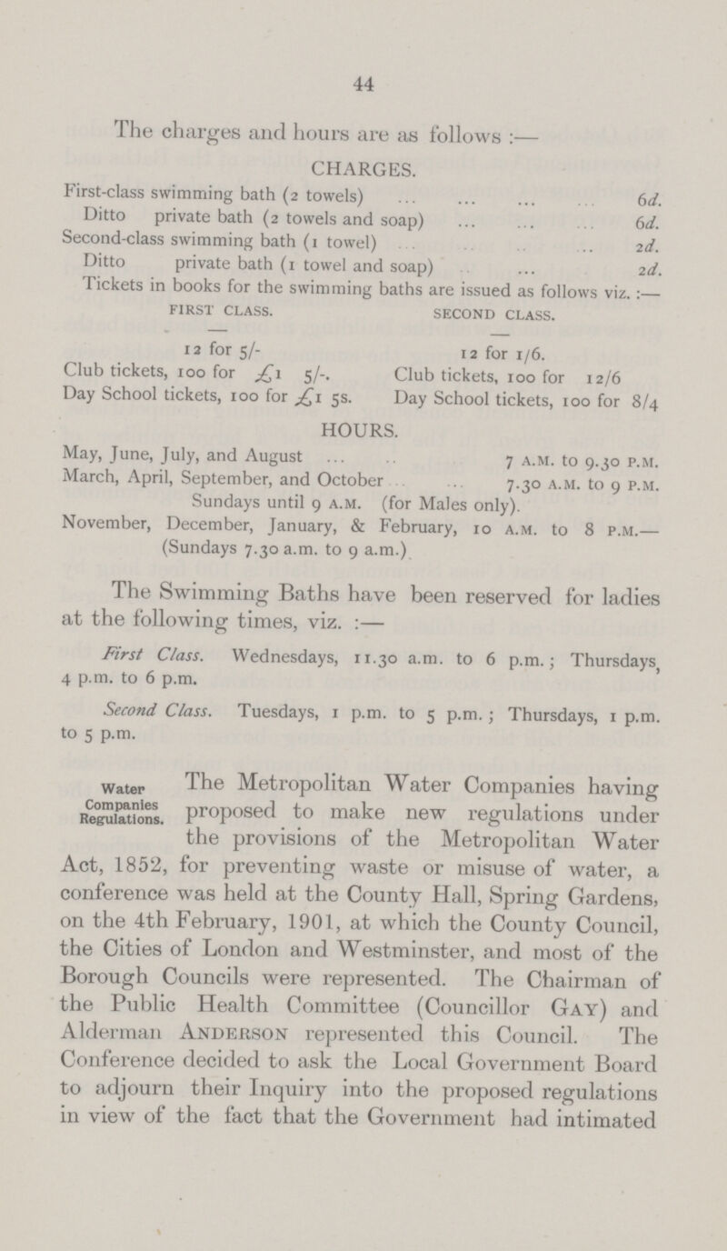 44 The charges and hours are as follows:— CHARGES. First-class swimming bath (2 towels) 6d. Ditto private bath (2 towels and soap) 6d. Second-class swimming bath (1 towel) 2d. Ditto private bath (1 towel and soap) 2d. Tickets in books for the swimming baths are issued as follows viz.:— first class. second class. 12 for 5/- 12 for 1/6. Club tickets, 100 for £1 5/-. Club tickets, 100 for 12/6 Day School tickets, 100 for£1 5s. Day School tickets, 100 for 8/4 HOURS. May, June, July, and August 7 a.m. to 9.30 p.m. March, April, September, and October 7.30 a.m. to 9 p.m. Sundays until 9 a.m. (for Males only). November, December, January, & February, 10 a.m. to 8 p.m.— (Sundays 7.30 a.m. to 9 a.m.) The Swimming Baths have been reserved for ladies at the following times, viz.:— First Class. 4 p.m. to 6 p.m. Wednesdays, 11.30 a.m. to 6 p.m.; Thursdays, Second Class. to 5 p.m. Tuesdays, 1 p.m. to 5 p.m.; Thursdays, 1 p.m. Water Companies Regulations. The Metropolitan Water Companies having proposed to make new regulations under the provisions of the Metropolitan Water Act, 1852, for preventing waste or misuse of water, a conference was held at the County Hall, Spring Gardens, on the 4th February, 1901, at which the County Council, the Cities of London and Westminster, and most of the Borough Councils were represented. The Chairman of the Public Health Committee (Councillor Gay) and Alderman Anderson represented this Council. The Conference decided to ask the Local Government Board to adjourn their Inquiry into the proposed regulations in view of the fact that the Government had intimated