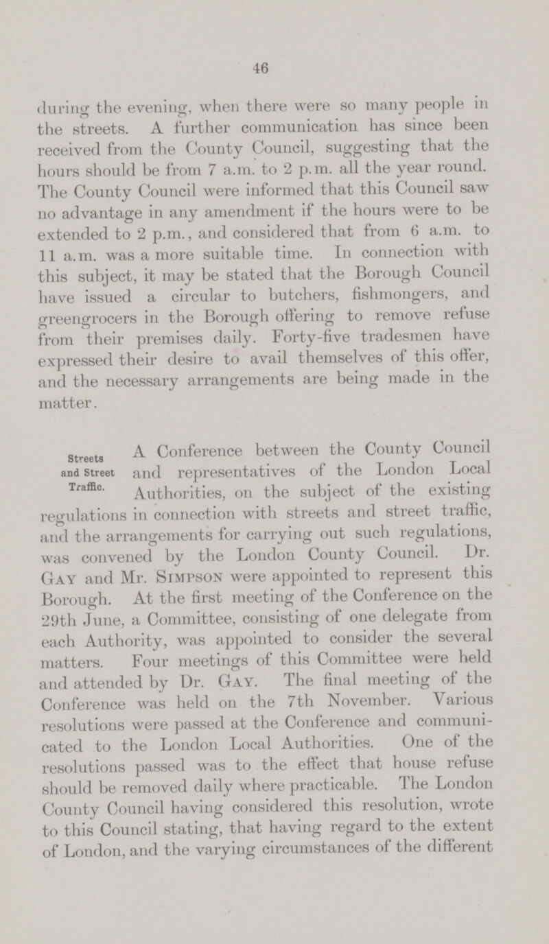 46 during the evening, when there were so many people in the streets. A further communication has since been received from the County Council, suggesting that the hours should be from 7 a.m. to 2 p.m. all the year round. The County Council were informed that this Council saw no advantage in any amendment if the hours were to be extended to 2 p.m., and considered that from 6 a.m. to 11 a.m. was a more suitable time. In connection with this subject, it may be stated that the Borough Council have issued a circular to butchers, fishmongers, and greengrocers in the Borough offering to remove refuse from their premises daily. Forty-five tradesmen have expressed their desire to avail themselves of this offer, and the necessary arrangements are being made in the matter. Streets and Street Traffic. A Conference between the County Council and representatives of the London Local Authorities, on the subject of the existing regulations in connection with streets and street traffic, and the arrangements for carrying out such regulations, was convened by the London County Council. Dr. Gay and Mr. Simpson were appointed to represent this Borough. At the first meeting of the Conference on the 29th June, a Committee, consisting of one delegate from each Authority, was appointed to consider the several matters. Four meetings of this Committee were held and attended by Dr. Gay. The final meeting of the Conference was held on the 7th November. Various resolutions were passed at the Conference and communi cated to the London Local Authorities. One of the resolutions passed was to the effect that house refuse should be removed daily where practicable. The London County Council having considered this resolution, wrote to this Council stating, that having regard to the extent of London, and the varying circumstances of the different