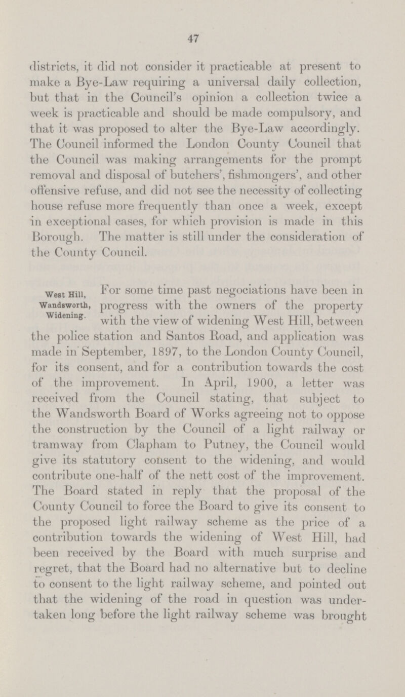 47 districts, it did not consider it practicable at present to make a Bye-Law requiring a universal daily collection, but that in the Council's opinion a collection twice a week is practicable and should be made compulsory, and that it was proposed to alter the Bye-Law accordingly. The Council informed the London County Council that the Council was making arrangements for the prompt removal and disposal of butchers', fishmongers', and other offensive refuse, and did not see the necessity of collecting house refuse more frequently than once a week, except in exceptional cases, for which provision is made in this Borough. The matter is still under the consideration of the County Council. West Hill, Wandsworth, Widening. For some time past negociations have been in progress with the owners of the property with the view of widening West Hill, between the police station and Santos Road, and application was made in September, 1897, to the London County Council, for its consent, and for a contribution towards the cost of the improvement. In April, 1900, a letter was received from the Council stating, that subject to the Wandsworth Board of Works agreeing not to oppose the construction by the Council of a light railway or tramway from Clapham to Putney, the Council would give its statutory consent to the widening, and would contribute one-half of the nett cost of the improvement. The Board stated in reply that the proposal of the County Council to force the Board to give its consent to the proposed light railway scheme as the price of a contribution towards the widening of West Hill, had been received by the Board with much surprise and regret, that the Board had no alternative but to decline to consent to the light railway scheme, and pointed out that the widening of the road in question was under taken long before the light railway scheme was brought