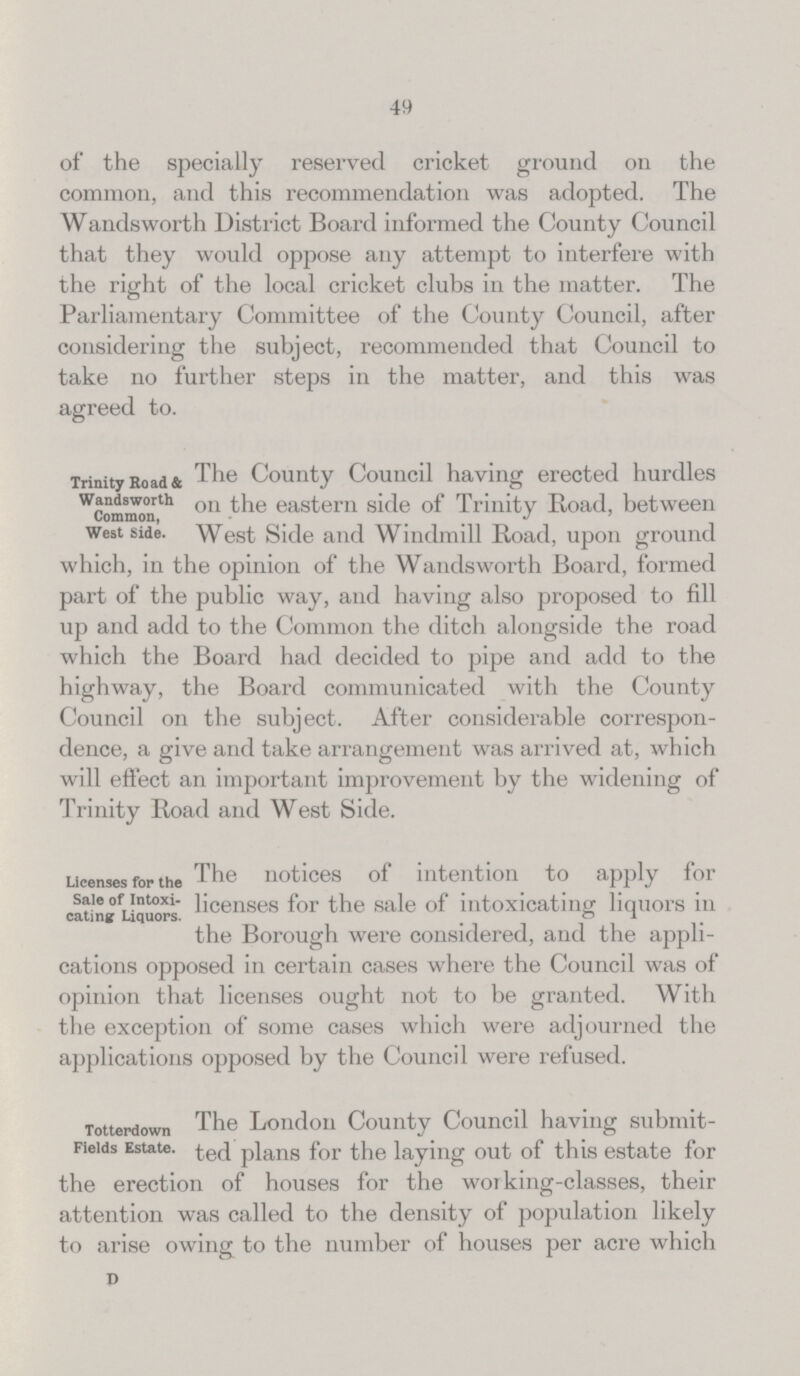 49 of the specially reserved cricket ground on the common, and this recommendation was adopted. The Wandsworth District Board informed the County Council that they would oppose any attempt to interfere with the right of the local cricket clubs in the matter. The Parliamentary Committee of the County Council, after considering the subject, recommended that Council to take no further steps in the matter, and this was agreed to. Trinity Road & Wandsworth Common, West Side. The County Council having erected hurdles on the eastern side of Trinity Road, between West Side and Windmill Road, upon ground which, in the opinion of the Wandsworth Board, formed part of the public way, and having also proposed to fill up and add to the Common the ditch alongside the road which the Board had decided to pipe and add to the highway, the Board communicated with the County Council on the subject. After considerable correspon dence, a give and take arrangement was arrived at, which will effect an important improvement by the widening of Trinity Road and West Side. Licenses for the Sale of Intoxi cating Liquors. The notices of intention to apply for licenses for the sale of intoxicating liquors in the Borough were considered, and the appli¬ cations opposed in certain cases where the Council was of opinion that licenses ought not to be granted. With the exception of some cases which were adjourned the applications opposed by the Council were refused. Totterdown Fields Estate. The London County Council having submit ted plans for the laying out of this estate for the erection of houses for the working-classes, their attention was called to the density of population likely to arise owing to the number of houses per acre which D