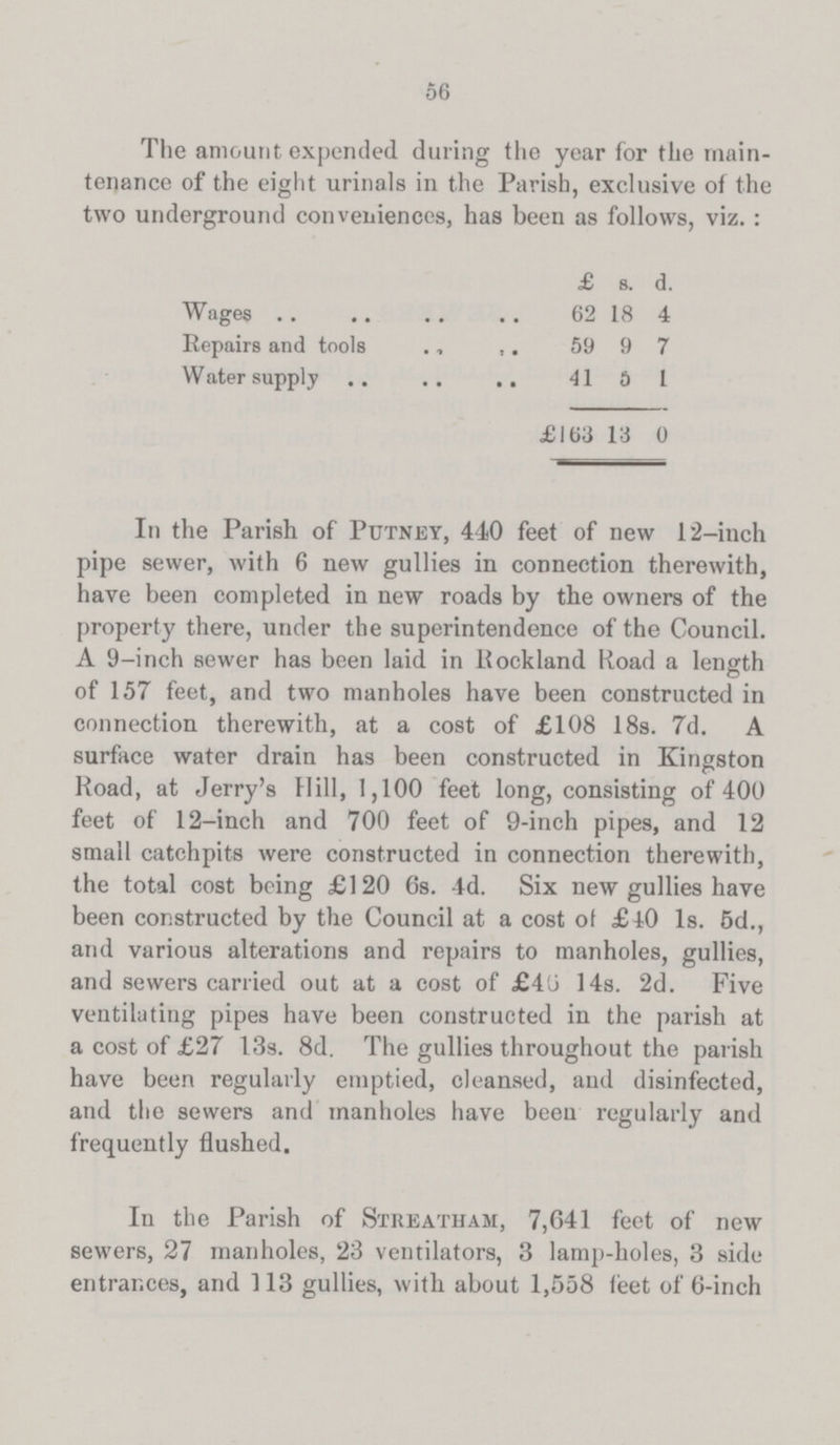 56 The amount expended during the year for the main tenance of the eight urinals in the Parish, exclusive of the two underground conveniences, has been as follows, viz. : £ s. d. Wages 62 18 4 Repairs and tools 59 9 7 Water supply 41 b 1 £163 13 0 In the Parish of Putney, 440 feet of new 12-inch pipe sewer, with 6 new gullies in connection therewith, have been completed in new roads by the owners of the property there, under the superintendence of the Council. A 9-inch sewer has been laid in Rockland Road a length of 157 feet, and two manholes have been constructed in connection therewith, at a cost of £108 18s. 7d. A surface water drain has been constructed in Kingston Road, at Jerry's Hill, 1,100 feet long, consisting of 400 feet of 12-inch and 700 feet of 9-inch pipes, and 12 small catchpits were constructed in connection therewith, the total cost being £120 6s. 4d. Six new gullies have been constructed by the Council at a cost of £40 Is. 5d., and various alterations and repairs to manholes, gullies, and sewers carried out at a cost of £46 14s. 2d. Five ventilating pipes have been constructed in the parish at a cost of £27 13s. 8d. The gullies throughout the parish have been regularly emptied, cleansed, and disinfected, and the sewers and manholes have been regularly and frequently flushed. In the Parish of Streatham, 7,641 feet of new sewers, 27 manholes, 23 ventilators, 3 lamp-holes, 3 side entrances, and 113 gullies, with about 1,558 feet of 6-inch