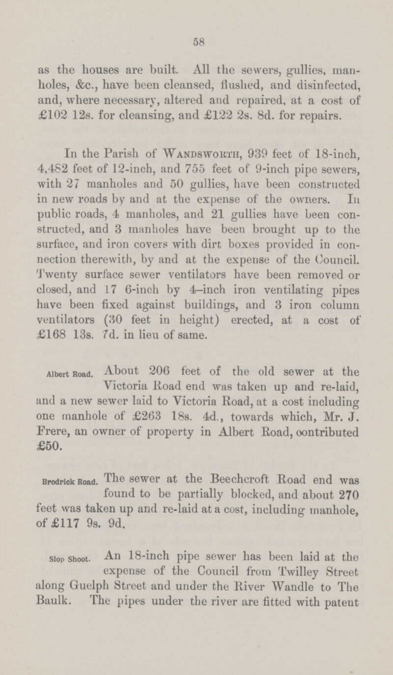 58 as the houses are built. All the sewers, gullies, man holes, &c., have been cleansed, flushed, and disinfected, and, where necessary, altered and repaired, at a cost of £102 12s. for cleansing, and £122 2s. 8d. for repairs. In the Parish of Wandsworth, 939 feet of 18-inch, 4,482 feet of 12-inch, and 755 feet of 9-inch pipe sewers, with 27 manholes and 50 gullies, have been constructed in new roads by and at the expense of the owners. In public roads, 4 manholes, and 21 gullies have been con structed, and 3 manholes have been brought up to the surface, and iron covers with dirt boxes provided in con nection therewith, by and at the expense of the Council. Twenty surface sewer ventilators have been removed or closed, and 17 6-inch by 4-inch iron ventilating pipes have been fixed against buildings, and 3 iron column ventilators (30 feet in height) erected, at a cost of £168 13s. 7d. in lieu of same. Albert Road. About 206 feet of the old sewer at the Victoria Road end was taken up and re-laid, and a new sewer laid to Victoria Road, at a cost including one manhole of £263 18s. 4d., towards which, Mr. J. Frere, an owner of property in Albert Road, oontributed £50. Brodrick Road. The sewer at the Beechcroft Road end was found to be partially blocked, and about 270 feet was taken up and re-laid at a cost, including manhole, of £117 9s. 9d. slop shoot. An 18-inch pipe sewer has been laid at the expense of the Council from Twilley Street along Guelph Street and under the River Wandle to The Baulk. The pipes under the river are fitted with patent