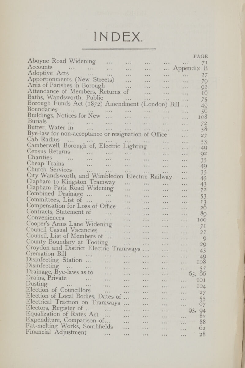 INDEX. PAGE Aboyne Road Widening 71 Accounts Appendix B Adoptive Acts 27 Apportionments (New Streets) 79 Area of Parishes in Borough 92 Attendance of Members, Returns of 16 Baths, Wandsworth, Public 75 Borough Funds Act (1872) Amendment (London) Bill 49 Boundaries 56 Buildings, Notices for New 108 Burials 72 Butter, Water in 58 Bye-law for non-acceptance or resignation of Office 27 Cab Radius 53 Camberwell, Borough of, Electric Lighting 49 Census Returns 92 Charities 35 Cheap Trains 49 Church Services 35 City Wandsworth, and Wimbledon Electric Railway 45 Clapham to Kingston Tramway 43 Clapham Park Road Widening 72 Combined Drainage 53 Committees, List of 13 Compensation for Loss of Office 26 Contracts, Statement of 89 Conveniences 100 Cooper's Arms Lane Widening 71 Council Casual Vacancies 27 Council, List of Members of 9 County Boundary at Tooting 29 Croydon and District Electric Tramways 45 Cremation Bill 49 Disinfecting Station 108 Disinfecting 57 Drainage, Bye-laws as to 65, 66 Drains, Private 101 Dusting 104 Election of Councillors 27 Election of Local Bodies, Dates of 55 Electrical Traction on Tramways 67 Electors, Register of 93. 94 Equalization of Rates Act 87 Expenditure, Comparison of 88 Fat-melting Works, Southfields 62 Financial Adjustment 28