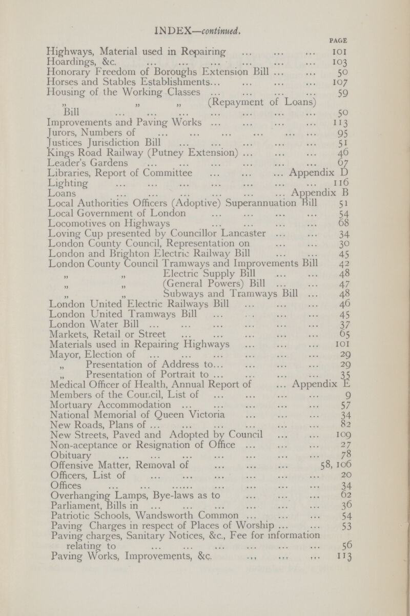 IN D EX—continued. PAGE Highways, Material used in Repairing 101 Hoardings, &c. 103 Honorary Freedom of Boroughs Extension Bill 50 Horses and Stables Establishments 107 Housing of the Working Classes 59 „ „ „ (Repayment of Loans) Bill 50 Improvements and Paving Works 113 Jurors, Numbers of 95 Justices Jurisdiction Bill 51 Kings Road Railway (Putney Extension) 46 Leader's Gardens 67 Libraries, Report of Committee Appendix D Lighting 116 Loans Appendix B Local Authorities Officers (Adoptive) Superannuation Bill 51 Local Government of London 54 Locomotives on Highways 68 Loving Cup presented by Councillor Lancaster 34 London County Council, Representation on 30 London and Brighton Electric Railway Bill 45 London County Council Tramways and Improvements Bill 42 „ „ Electric Supply Bill 48 „ „ (General Powers) Bill 47 „ „ Subways and Tramways Bill 48 London United Electric Railways Bill 46 London United Tramways Bill 45 London Water Bill 37 Markets, Retail or Street 65 Materials used in Repairing Highways 101 Mayor, Election of 29 „ Presentation of Address to 29 „ Presentation of Portrait to 35 Medical Officer of Health, Annual Report of ... Appendix E Members of the Council, List of 9 Mortuary Accommodation 57 National Memorial of Queen Victoria 34 New Roads, Plans of 82 New Streets, Paved and Adopted by Council 109 Non-aceptance or Resignation of Office 27 Obituary 78 Offensive Matter, Removal of 58,106 Officers, List of 20 Offices 34 Overhanging Lamps, Bye-laws as to 62 Parliament, Bills in 36 Patriotic Schools, Wandsworth Common 54 Paving Charges in respect of Places of Worship 53 Paving charges, Sanitary Notices, &c., Fee for information relating to 56 Paving Works, Improvements, &c. 113