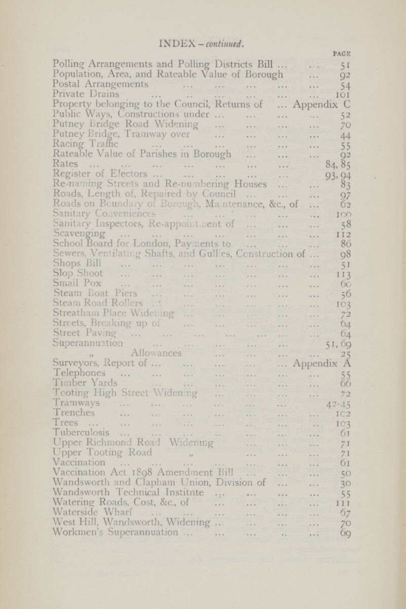 INDEX — continued. PAGE Polling Arrangements and Polling Districts Bill 51 Population, Area, and Rateable Value of Borough 92 Postal Arrangements 54 Private Drains 101 Property belonging to the Council, Returns of Appendix C Public Ways, Constructions under 52 Putney Bridge Road Widening 70 Putney Bridge, Tramway over 44 Racing Traffic 55 Rateable Value of Parishes in Borough 92 Rates 84,85 Register of Electors 93.94 Re-naming Streets and Re-numbering Houses 83 Roads, Length of, Repaired by Council 97 Roads on Boundary of Borough, Maintenance, &c., of 62 Sanitary Conveniences 100 Sanitary Inspectors, Re-appoitment of 58 Scavenging 112 School Board for London, Payments to 86 Sewers, Ventiling Shafts, and Gullies, Construction of 98 Shops Bill 51 Slop Shoot 113 Smail Pox 60 Steam Boat Piers 56 Steam Road Rollers 103 Streatham Place Widening 72 Streets, Breaking up of 64 Street Paving 64 Superannuation 51,69 „ Allowances 25 Surveyors, Report of Appendix A Telephones 55 Timber Yards 66 Tooting High Street Widening 72 Tramways 42-45 Trenches 102 Trees 103 Tuberculosis 61 Upper Richmond Road Widening 71 Upper Tooting Road „ 71 Vaccination 61 Vaccination Act 1898 Amendment Bill 50 Wandsworth and Clapham Union, Division of 30 Wandsworth Technical Institnte 55 Watering Roads, Cost, &c., of 111 Waterside Wharf 67 West Hill, Wandsworth, Widening 70 Workmen's Superannuation 69