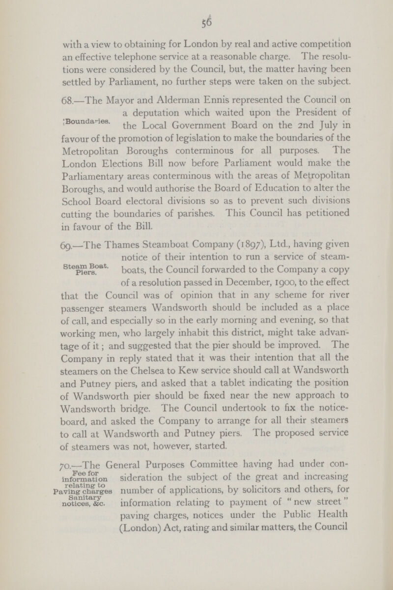 56 with a view to obtaining for London by real and active competition an effective telephone service at a reasonable charge. The resolu tions were considered by the Council, but, the matter having been settled by Parliament, no further steps were taken on the subject. Boundaries. 68.—The Mayor and Alderman Ennis represented the Council on a deputation which waited upon the President of the Local Government Board on the 2nd July in favour of the promotion of legislation to make the boundaries of the Metropolitan Boroughs conterminous for all purposes. The London Elections Bill now before Parliament would make the Parliamentary areas conterminous with the areas of Metropolitan Boroughs, and would authorise the Board of Education to alter the School Board electoral divisions so as to prevent such divisions cutting the boundaries of parishes. This Council has petitioned in favour of the Bill. Steam Boat. Piers. 69.—The Thames Steamboat Company (1897), Ltd., having given notice of their intention to run a service of steam boats, the Council forwarded to the Company a copy of a resolution passed in December, 1900, to the effect that the Council was of opinion that in any scheme for river passenger steamers Wandsworth should be included as a place of call, and especially so in the early morning and evening, so that working men, who largely inhabit this district, might take advan tage of it; and suggested that the pier should be improved. The Company in reply stated that it was their intention that all the steamers on the Chelsea to Kew service should call at Wandsworth and Putney piers, and asked that a tablet indicating the position of Wandsworth pier should be fixed near the new approach to Wandsworth bridge. The Council undertook to fix the notice board, and asked the Company to arrange for all their steamers to call at Wandsworth and Putney piers. The proposed service of steamers was not, however, started. Fee for information relating to Paving charges Sanitary notices, Sic. 70.—The General Purposes Committee having had under con sideration the subject of the great and increasing number of applications, by solicitors and others, for information relating to payment of  new street paving charges, notices under the Public Health (London) Act, rating and similar matters, the Council