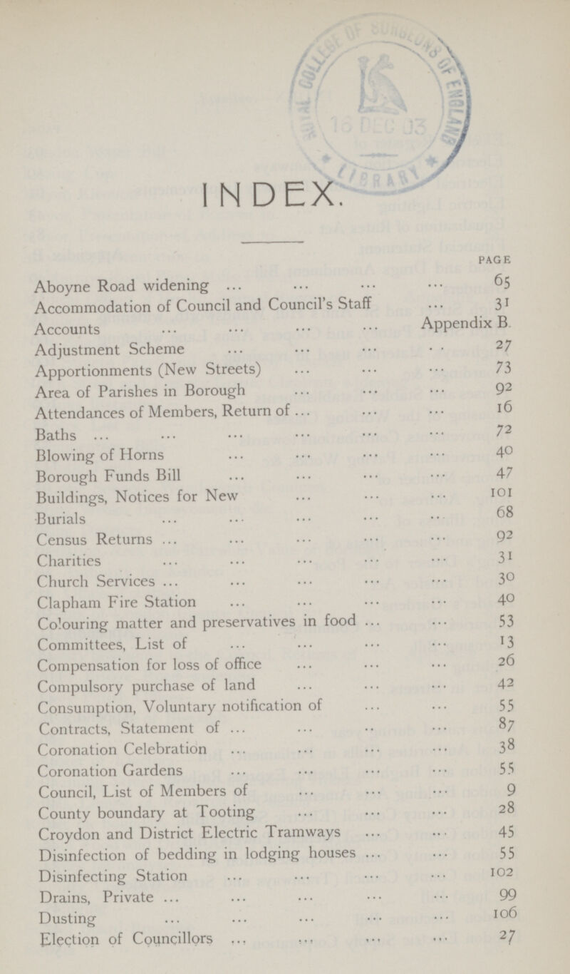 index. PAGE Aboyne Road widening 65 Accommodation of Council and Council's Staff 31 Accounts Appendix B. Adjustment Scheme 27 Apportionments (New Streets) 73 Area of Parishes in Borough 92 Attendances of Members, Return of 16 Baths 72 Blowing of Horns 40 Borough Funds Bill 47 Buildings, Notices for New 101 Burials 68 Census Returns 92 Charities 31 Church Services 30 Clapham Fire Station 40 Colouring matter and preservatives in food 53 Committees, List of 13 Compensation for loss of office 26 Compulsory purchase of land 42 Consumption, Voluntary notification of 55 Contracts, Statement of 87 Coronation Celebration 38 Coronation Gardens 55 Council, List of Members of 9 County boundary at Tooting 28 Croydon and District Electric Tramways 45 Disinfection of bedding in lodging houses 55 Disinfecting Station 102 Drains, Private 99 Dusting 106 Election of Councillors 27