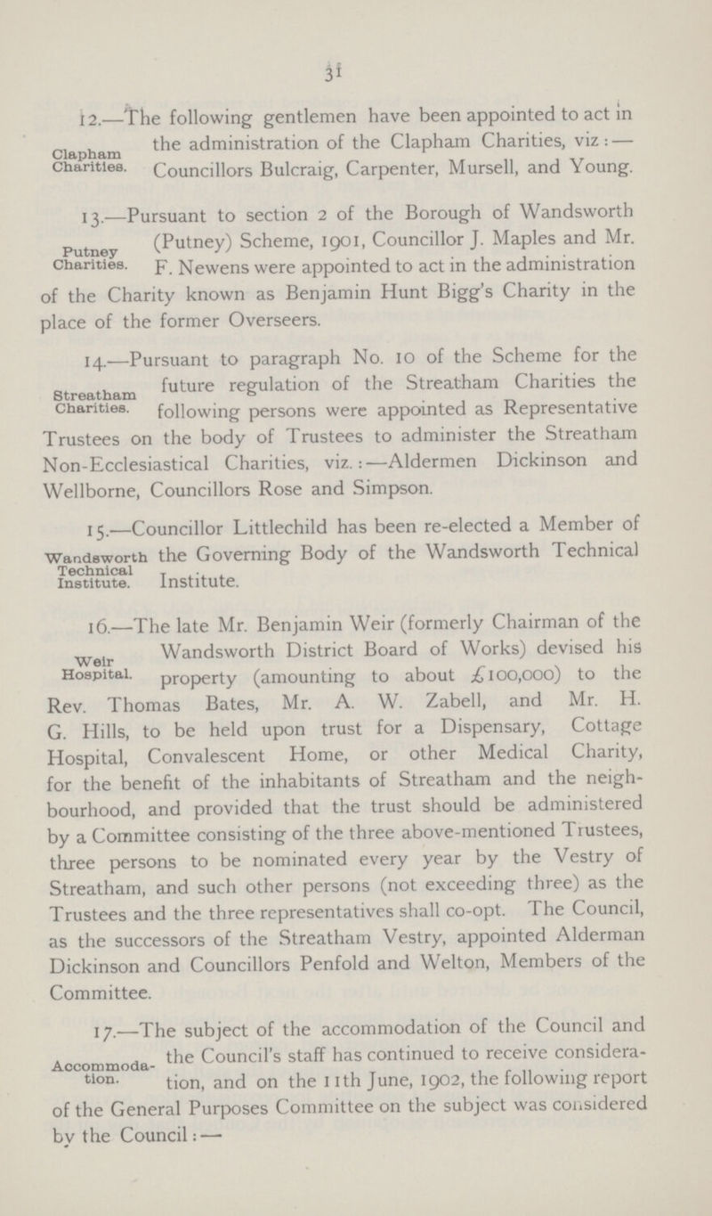 31 Clapham Charities. 12.—The following gentlemen have been appointed to act in the administration of the Clapham Charities, viz:— Councillors Bulcraig, Carpenter, Mursell, and Young. Putney Charities. 13.—Pursuant to section 2 of the Borough of Wandsworth (Putney) Scheme, 1901, Councillor J. Maples and Mr. F. Newens were appointed to act in the administration of the Charity known as Benjamin Hunt Bigg's Charity in the place of the former Overseers. Streatham Charities. 14.—Pursuant to paragraph No. 10 of the Scheme for the future regulation of the Streatham Charities the following persons were appointed as Representative Trustees on the body of Trustees to administer the Streatham Non-Ecclesiastical Charities, viz.:—Aldermen Dickinson and Wellborne, Councillors Rose and Simpson. Wandsworth Technical Institute. 15.—Councillor Littlechild has been re-elected a Member of the Governing Body of the Wandsworth Technical Institute. Weir Hospital. 16.—The late Mr. Benjamin Weir (formerly Chairman of the Wandsworth District Board of Works) devised his property (amounting to about £100,000) to the Rev. Thomas Bates, Mr. A. W. Zabell, and Mr. H. G. Hills, to be held upon trust for a Dispensary, Cottage Hospital, Convalescent Home, or other Medical Charity, for the benefit of the inhabitants of Streatham and the neigh bourhood, and provided that the trust should be administered by a Committee consisting of the three above-mentioned Tiustees, three persons to be nominated every year by the Vestry of Streatham, and such other persons (not exceeding three) as the Trustees and the three representatives shall co-opt. The Council, as the successors of the Streatham Vestry, appointed Alderman Dickinson and Councillors Penfold and Welton, Members of the Committee. Accommoda tion. 17.—The subject of the accommodation of the Council and the Council's staff has continued to receive considera tion, and on the 11th June, 1902, the following report of the General Purposes Committee on the subject was considered by the Council:—