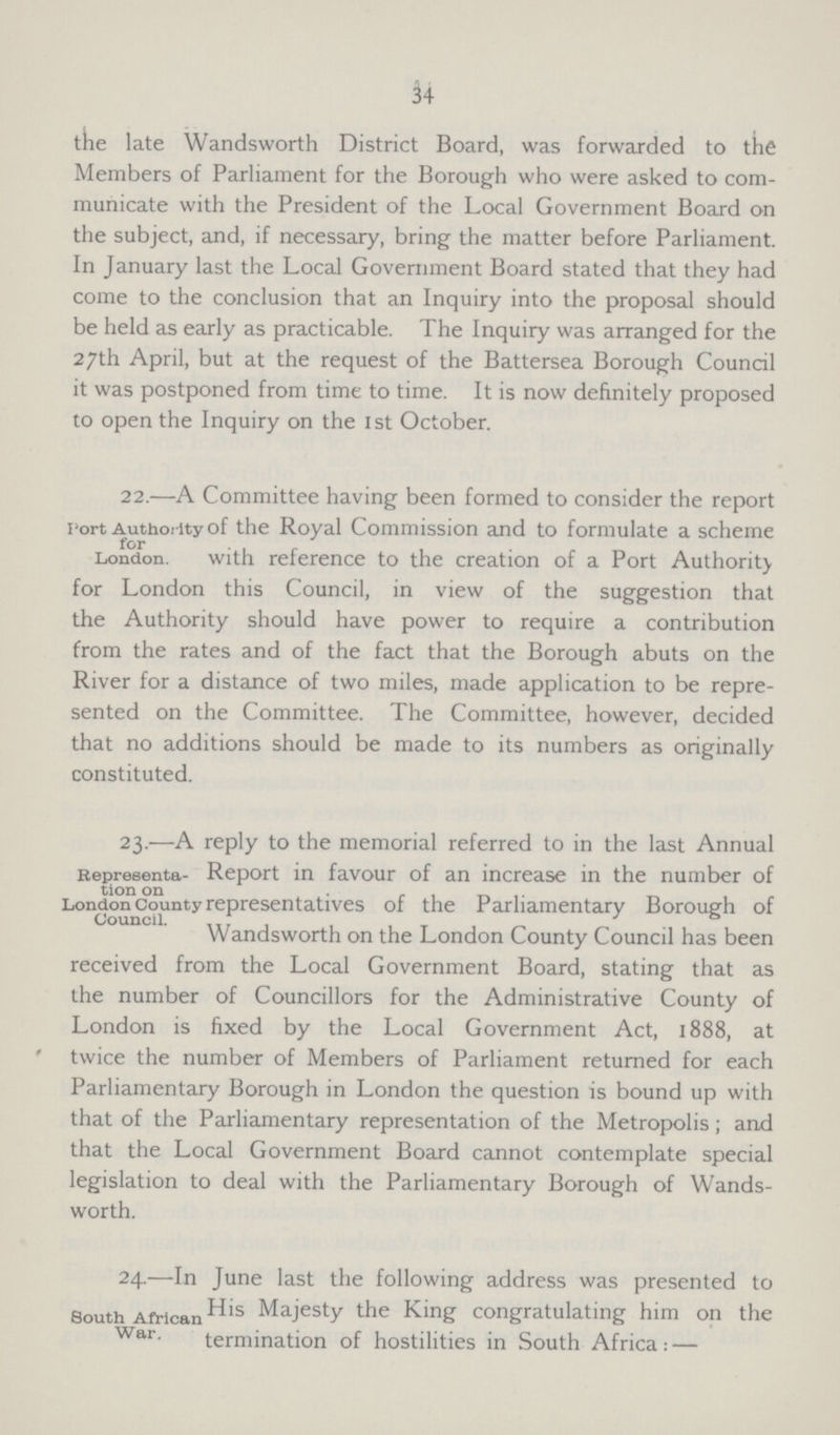 34 the late Wandsworth District Board, was forwarded to the Members of Parliament for the Borough who were asked to com municate with the President of the Local Government Board on the subject, and, if necessary, bring the matter before Parliament. In January last the Local Government Board stated that they had come to the conclusion that an Inquiry into the proposal should be held as early as practicable. The Inquiry was arranged for the 27th April, but at the request of the Battersea Borough Council it was postponed from time to time. It is now definitely proposed to open the Inquiry on the 1st October. Tort Authority for London. 22.—A Committee having been formed to consider the report of the Royal Commission and to formulate a scheme with reference to the creation of a Port Authority for London this Council, in view of the suggestion that the Authority should have power to require a contribution from the rates and of the fact that the Borough abuts on the River for a distance of two miles, made application to be repre sented on the Committee. The Committee, however, decided that no additions should be made to its numbers as originally constituted. Representa tion on London County Council. 23.—A reply to the memorial referred to in the last Annual Report in favour of an increase in the number of representatives of the Parliamentary Borough of Wandsworth on the London County Council has been received from the Local Government Board, stating that as the number of Councillors for the Administrative County of London is fixed by the Local Government Act, 1888, at twice the number of Members of Parliament returned for each Parliamentary Borough in London the question is bound up with that of the Parliamentary representation of the Metropolis; and that the Local Government Board cannot contemplate special legislation to deal with the Parliamentary Borough of Wands worth. South African War. 24.—In June last the following address was presented to His Majesty the King congratulating him on the termination of hostilities in South Africa:—