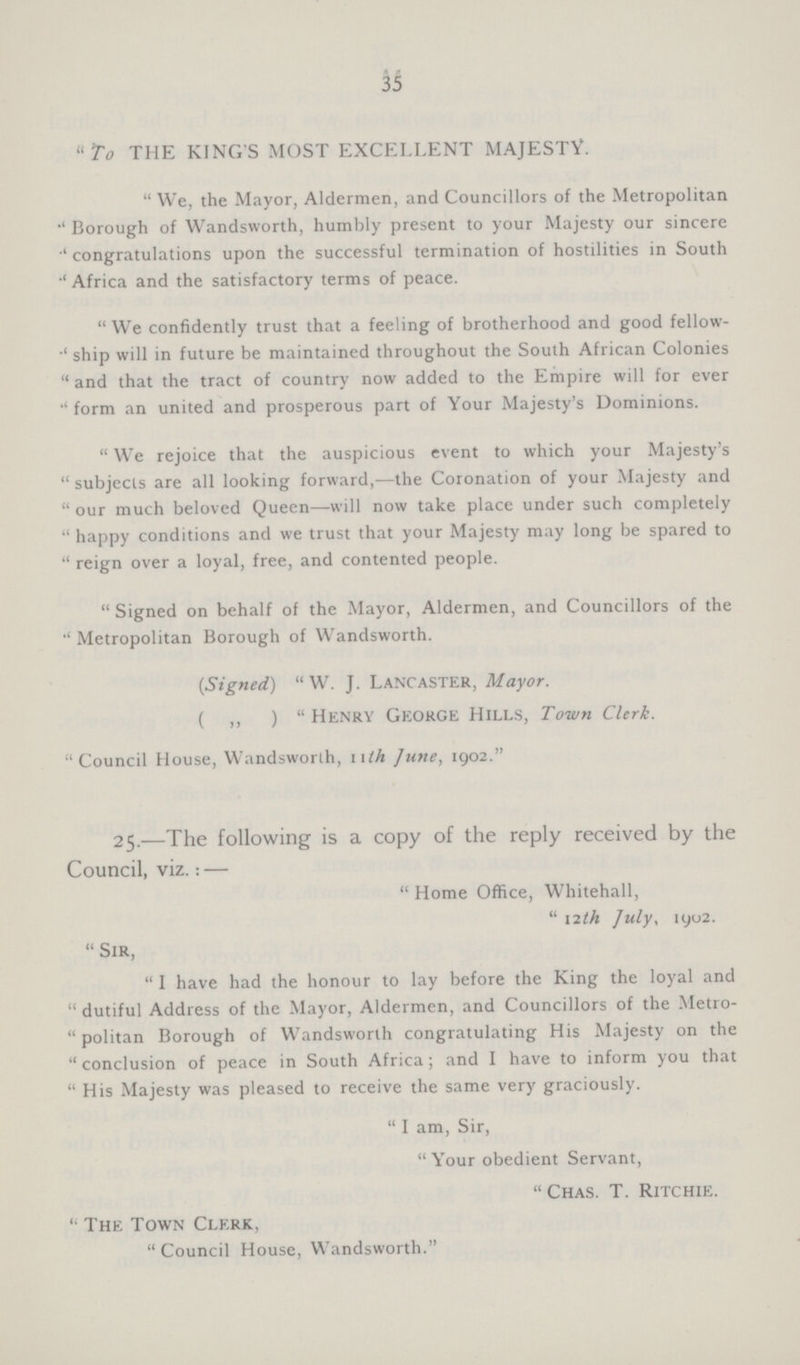 35 To THE KINGS MOST EXCELLENT MAJESTY. We, the Mayor, Aldermen, and Councillors of the Metropolitan Borough of Wandsworth, humbly present to your Majesty our sincere congratulations upon the successful termination of hostilities in South Africa and the satisfactory terms of peace. We confidently trust that a feeling of brotherhood and good fellow ship will in future be maintained throughout the South African Colonies and that the tract of country now added to the Empire will for ever form an united and prosperous part of Your Majesty's Dominions. We rejoice that the auspicious event to which your Majesty's subjects are all looking forward,—the Coronation of your Majesty and our much beloved Queen—will now take place under such completely happy conditions and we trust that your Majesty may long be spared to reign over a loyal, free, and contented people. Signed on behalf of the Mayor, Aldermen, and Councillors of the Metropolitan Borough of Wandsworth. (Signed) W. J. Lancaster, Mayor. ( „ ) Henry George Hills, Town Clerk. Council House, Wandsworlh, nth June, 1902. 25.—The following is a copy of the reply received by the Council, viz.:— Home Office, Whitehall, 12th July, 1902. Sir, I have had the honour to lay before the King the loyal and dutiful Address of the Mayor, Aldermen, and Councillors of the Metro politan Borough of Wandsworlh congratulating His Majesty on the conclusion of peace in South Africa; and I have to inform you that His Majesty was pleased to receive the same very graciously. I am, Sir, Your obedient Servant, Chas. T. Ritchie. The Town Clerk, Council House, Wandsworth.