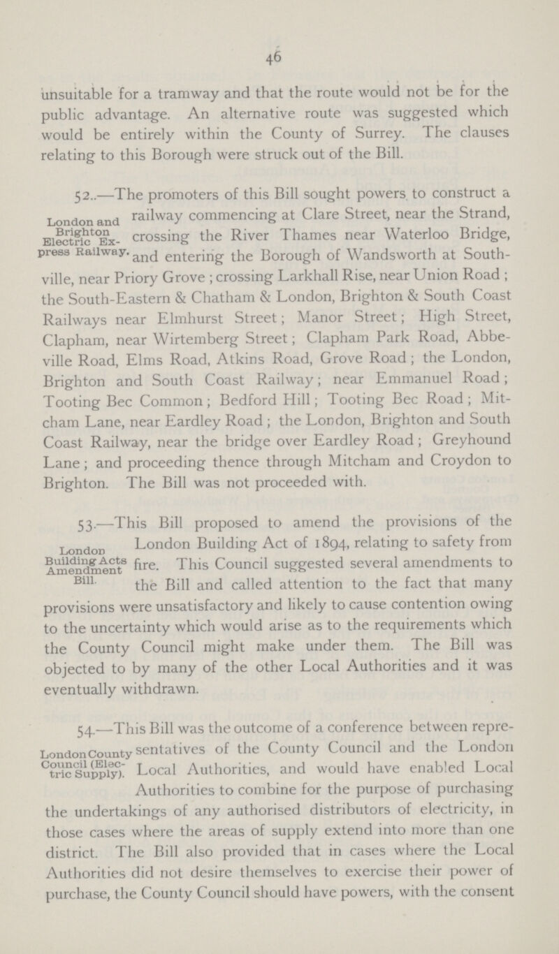 46 unsuitable for a tramway and that the route would not be for the public advantage. An alternative route was suggested which would be entirely within the County of Surrey. The clauses relating to this Borough were struck out of the Bill. London and Brighton Electric Ex press Railway 52..—The promoters of this Bill sought powers to construct a railway commencing at Clare Street, near the Strand, crossing the River Thames near Waterloo Bridge, and entering the Borough of Wandsworth at South ville, near Priory Grove; crossing Larkhall Rise, near Union Road; the South-Eastern & Chatham & London, Brighton & South Coast Railways near Elmhurst Street; Manor Street; High Street, Clapham, near Wirtemberg Street; Clapham Park Road, Abbe ville Road, Elms Road, Atkins Road, Grove Road; the London, Brighton and South Coast Railway; near Emmanuel Road; Tooting Bee Common; Bedford Hill; Tooting Bee Road; Mit cham Lane, near Eardley Road; the London, Brighton and South Coast Railway, near the bridge over Eardley Road; Greyhound Lane; and proceeding thence through Mitcham and Croydon to Brighton. The Bill was not proceeded with. London Building: Acts Amendment Bill. 53.—This Bill proposed to amend the provisions of the London Building Act of 1894, relating to safety from fire. This Council suggested several amendments to the Bill and called attention to the fact that many provisions were unsatisfactory and likely to cause contention owing to the uncertainty which would arise as to the requirements which the County Council might make under them. The Bill was objected to by many of the other Local Authorities and it was eventually withdrawn. London County Council (Elec tric Supply). 54.—This Bill was the outcome of a conference between repre sentatives of the County Council and the London Local Authorities, and would have enabled Local Authorities to combine for the purpose of purchasing the undertakings of any authorised distributors of electricity, in those cases where the areas of supply extend into more than one district. The Bill also provided that in cases where the Local Authorities did not desire themselves to exercise their power of purchase, the County Council should have powers, with the consent