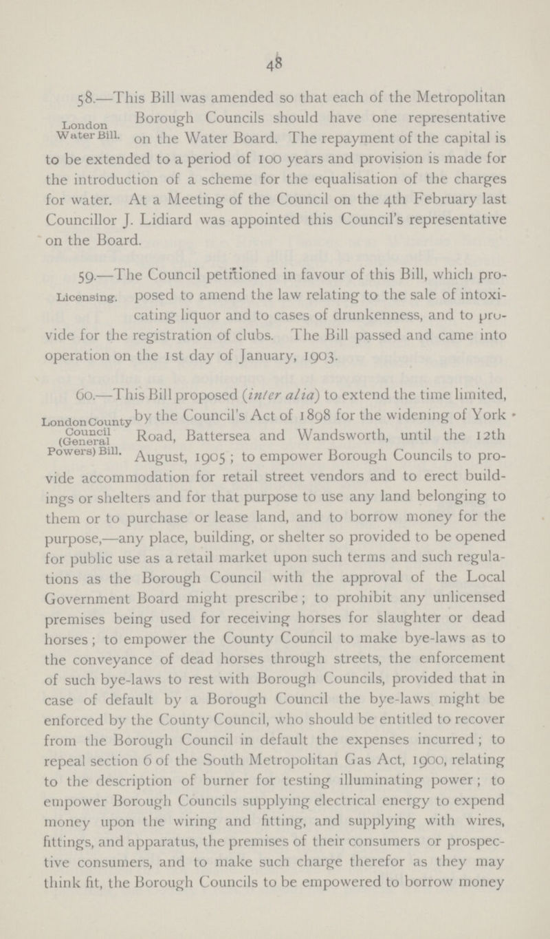 48 London Water Bill. 58.—This Bill was amended so that each of the Metropolitan Borough Councils should have one representative on the Water Board. The repayment of the capital is to be extended to a period of 100 years and provision is made for the introduction of a scheme for the equalisation of the charges for water. At a Meeting of the Council on the 4th February last Councillor J. Lidiard was appointed this Council's representative on the Board. Licensing. 59.—The Council petitioned in favour of this Bill, which pro posed to amend the law relating to the sale of intoxi cating liquor and to cases of drunkenness, and to pro vide for the registration of clubs. The Bill passed and came into operation on the 1st day of January, 1903. London County Council (General Powers) Bill. 60.—This Bill proposed (inter alia) to extend the time limited, by the Council's Act of 1898 for the widening of York Road, Battersea and Wandsworth, until the 12th August, 1905; to empower Borough Councils to pro vide accommodation for retail street vendors and to erect build ings or shelters and for that purpose to use any land belonging to them or to purchase or lease land, and to borrow money for the purpose,—any place, building, or shelter so provided to be opened for public use as a retail market upon such terms and such regula tions as the Borough Council with the approval of the Local Government Board might prescribe; to prohibit any unlicensed premises being used for receiving horses for slaughter or dead horses; to empower the County Council to make bye-laws as to the conveyance of dead horses through streets, the enforcement of such bye-laws to rest with Borough Councils, provided that in case of default by a Borough Council the bye-laws might be enforced by the County Council, who should be entitled to recover from the Borough Council in default the expenses incurred; to repeal section 6 of the South Metropolitan Gas Act, 1900, relating to the description of burner for testing illuminating power; to empower Borough Councils supplying electrical energy to expend money upon the wiring and fitting, and supplying with wires, fittings, and apparatus, the premises of their consumers or prospec tive consumers, and to make such charge therefor as they may think fit, the Borough Councils to be empowered to borrow money