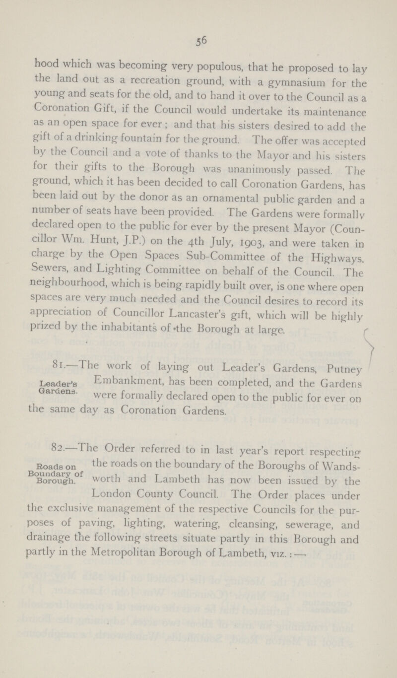 56 hood which was becoming very populous, that he proposed to lay the land out as a recreation ground, with a gymnasium for the young and seats for the old, and to hand it over to the Council as a Coronation Gift, if the Council would undertake its maintenance as an open space for ever ; and that his sisters desired to add the gift of a drinking fountain for the ground. The offer was accepted by the Council and a vote of thanks to the Mayor and his sisters for their gifts to the Borough was unanimously passed. The ground, which it has been decided to call Coronation Gardens, has been laid out by the donor as an ornamental public garden and a number of seats have been provided. The Gardens were formally declared open to the public for ever by the present Mayor (Coun cillor Wm. Hunt, J.P.) on the 4th July, 1903, and were taken in charge by the Open Spaces Sub-Committee of the Highways, Sewers, and Lighting Committee on behalf of the Council. The neighbourhood, which is being rapidly built over, is one where open spaces are very much needed and the Council desires to record its appreciation of Councillor Lancaster's gift, which will be highly prized by the inhabitants of «the Borough at large. Leader's Gardens. / 81.—The work of laying out Leader's Gardens, Putney Embankment, has been completed, and the Gardens were formally declared open to the public for ever on the same day as Coronation Gardens. Roads on Boundary of Borough. 82.—The Order referred to in last year's report respecting the roads on the boundary of the Boroughs of Wands worth and Lambeth has now been issued by the London County Council. The Order places under the exclusive management of the respective Councils for the pur poses of paving, lighting, watering, cleansing, sewerage, and drainage the following streets situate partly in this Borough and partly in the Metropolitan Borough of Lambeth, viz.: —