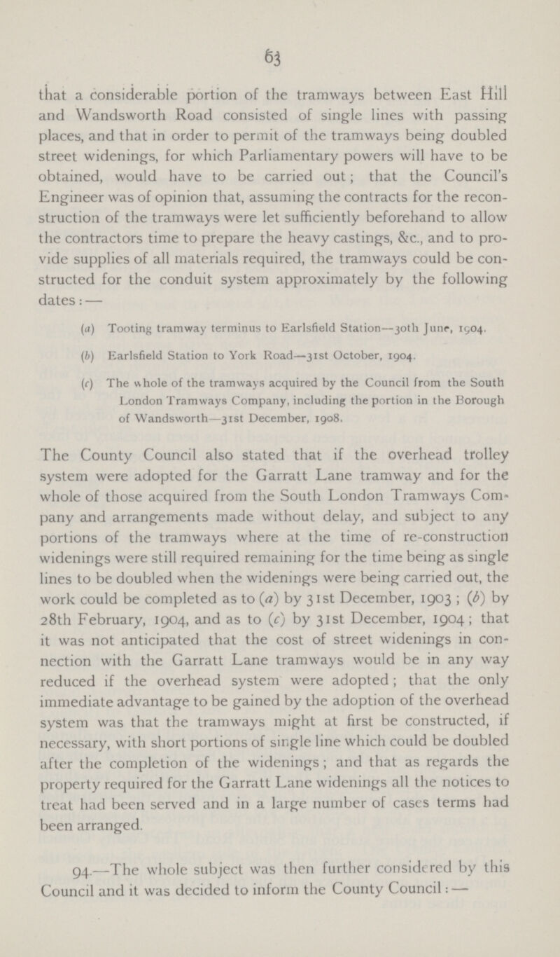 63 that a considerable portion of the tramways between East Hill and Wandsworth Road consisted of single lines with passing places, and that in order to permit of the tramways being doubled street widenings, for which Parliamentary powers will have to be obtained, would have to be carried out; that the Council's Engineer was of opinion that, assuming the contracts for the recon struction of the tramways were let sufficiently beforehand to allow the contractors time to prepare the heavy castings, &c., and to pro vide supplies of all materials required, the tramways could be con structed for the conduit system approximately by the following dates: — (a) Tooting tramway terminus to Earlsfield Station—30th June, 1504. (b) Earlsfield Station to York Road—31st October, 1904. (r) The v\hole of the tramways acquired by the Council from the South London Tramways Company, including the portion in the Borough of Wandsworth—31st December, 1908. The County Council also stated that if the overhead trolley system were adopted for the Garratt Lane tramway and for the whole of those acquired from the South London Tramways Com pany and arrangements made without delay, and subject to any portions of the tramways where at the time of re-construction widenings were still required remaining for the time being as single lines to be doubled when the widenings were being carried out, the work could be completed as to (rt) by 31st December, 1903 ; (b) by 28th February, 1904, and as to (c) by 31st December, 1904; that it was not anticipated that the cost of street widenings in con nection with the Garratt Lane tramways would be in any way reduced if the overhead system were adopted; that the only immediate advantage to be gained by the adoption of the overhead system was that the tramways might at first be constructed, if necessary, with short portions of single line which could be doubled after the completion of the widenings ; and that as regards the property required for the Garratt Lane widenings all the notices to treat had been served and in a large number of cases terms had been arranged. 94.—The whole subject was then further considered by this Council and it was decided to inform the County Council: —