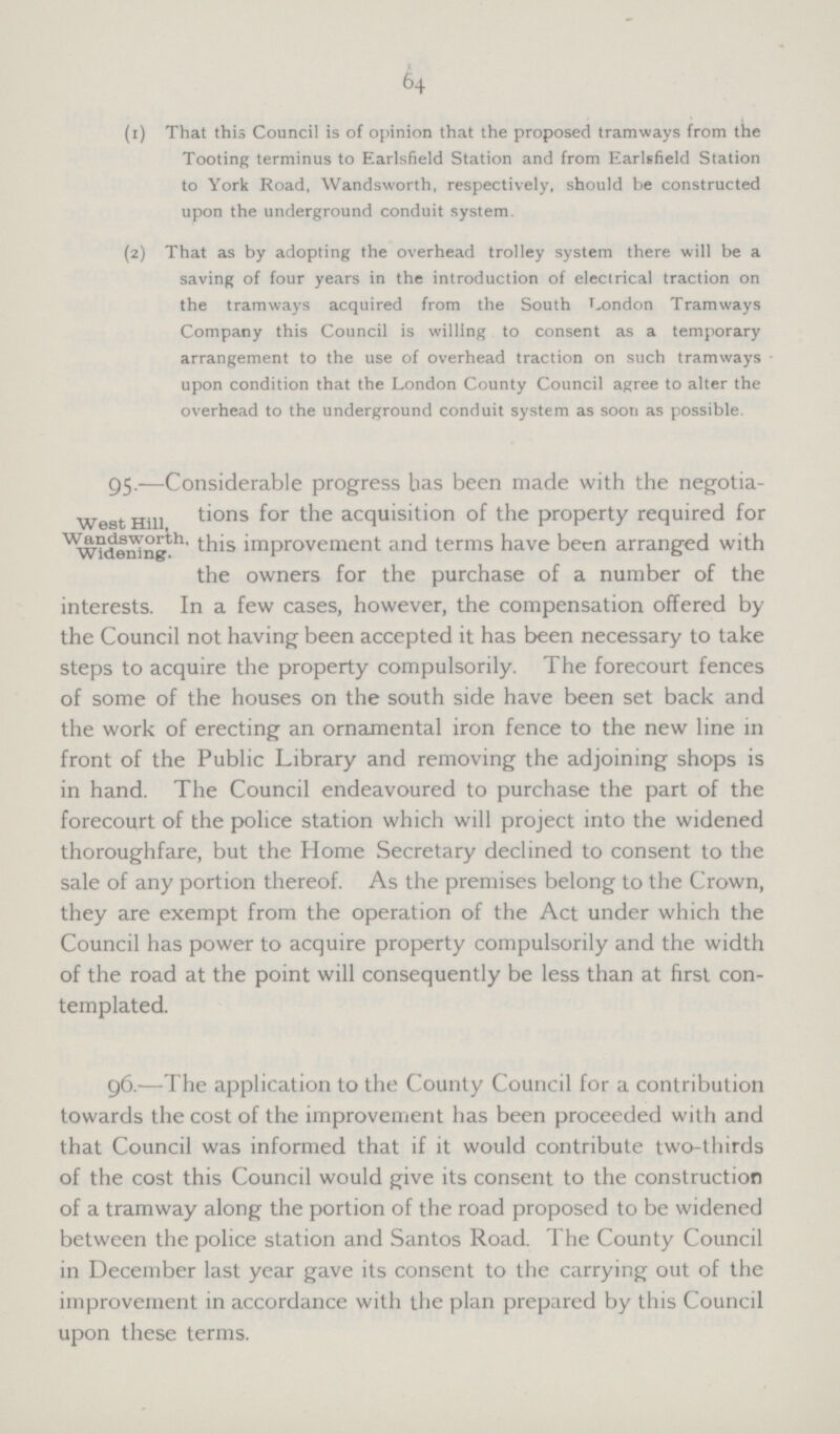 64 (1) That this Council is of opinion that the proposed tramways from the Tooting terminus to Earlsfield Station and from Earlsfield Station to York Road, Wandsworth, respectively, should be constructed upon the underground conduit system. (2) That as by adopting the overhead trolley system there will be a saving of four years in the introduction of electrical traction on the tramways acquired from the South London Tramways Company this Council is willing to consent as a temporary arrangement to the use of overhead traction on such tramways • upon condition that the London County Council agree to alter the overhead to the underground conduit system as soon as possible. West Hill, W andsworth. Widening. 95.—Considerable progress has been made with the negotia tions for the acquisition of the property required for this improvement and terms have been arranged with the owners for the purchase of a number of the interests. In a few cases, however, the compensation offered by the Council not having been accepted it has been necessary to take steps to acquire the property compulsorily. The forecourt fences of some of the houses on the south side have been set back and the work of erecting an ornamental iron fence to the new line in front of the Public Library and removing the adjoining shops is in hand. The Council endeavoured to purchase the part of the forecourt of the police station which will project into the widened thoroughfare, but the Home Secretary declined to consent to the sale of any portion thereof. As the premises belong to the Crown, they are exempt from the operation of the Act under which the Council has power to acquire property compulsorily and the width of the road at the point will consequently be less than at first con templated. 96.—The application to the County Council for a contribution towards the cost of the improvement has been proceeded with and that Council was informed that if it would contribute two-thirds of the cost this Council would give its consent to the construction of a tramway along the portion of the road proposed to be widened between the police station and Santos Road. The County Council in December last year gave its consent to the carrying out of the improvement in accordance with the plan prepared by this Council upon these terms.