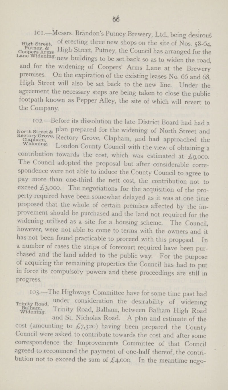 66 High Street, Putney, & Coopers Arms Lane Widening iol.—Messrs. Brandon's Putney Brewery, Ltd., being desirous of erecting three new shops on the site of Nos. 58-64, High Street, Putney, the Council has arranged for the new buildings to be set back so as to widen the road, and for the widening of Coopers' Arms Lane at the Brewery premises. On the expiration of the existing leases No. 66 and 68, High Street will also be set back to the new line. Under the agreement the necessary steps are being taken to close the public footpath known as Pepper Alley, the site of which will revert to the Company. North Street & Rectory Grove, Clapham, Widening. 102.—Before its dissolution the late District Board had had a plan prepared for the widening of North Street and Rectory Grove, Clapham, and had approached the London County Council with the view of obtaining a contribution towards the cost, which was estimated at £9,000. The Council adopted the proposal but after considerable corre spondence were not able to induce the County Council to agree to pay more than one-third the nett cost, the contribution not to exceed £3,000. The negotiations for the acquisition of the pro perty required have been somewhat delayed as it was at one time proposed that the whole of certain premises affected by the im provement should be purchased and the land not required for the widening utilised as a site for a housing scheme. The Council, however, were not able to come to terms with the owners and it has not been found practicable to proceed with this propgsal. In a number of cases the strips of forecourt required have been pur chased and the land added to the public way. For the purpose of acquiring the remaining properties the Council has had to put in force its compulsory powers and these proceedings are still in progress. Trinity Road, Balham, Widening. 103.—The Highways Committee have for some time past had under consideration the desirability of widening Trinity Road, Balham, between Balham High Road and St. Nicholas Road. A plan and estimate of the cost (amounting to £7,320) having been prepared the County Council were asked to contribute towards the cost and after some correspondence the Improvements Committee of that Council agreed to recommend the payment of one-half thereof, the contri bution not to exceed the sum of £4,000. In the meantime nego¬