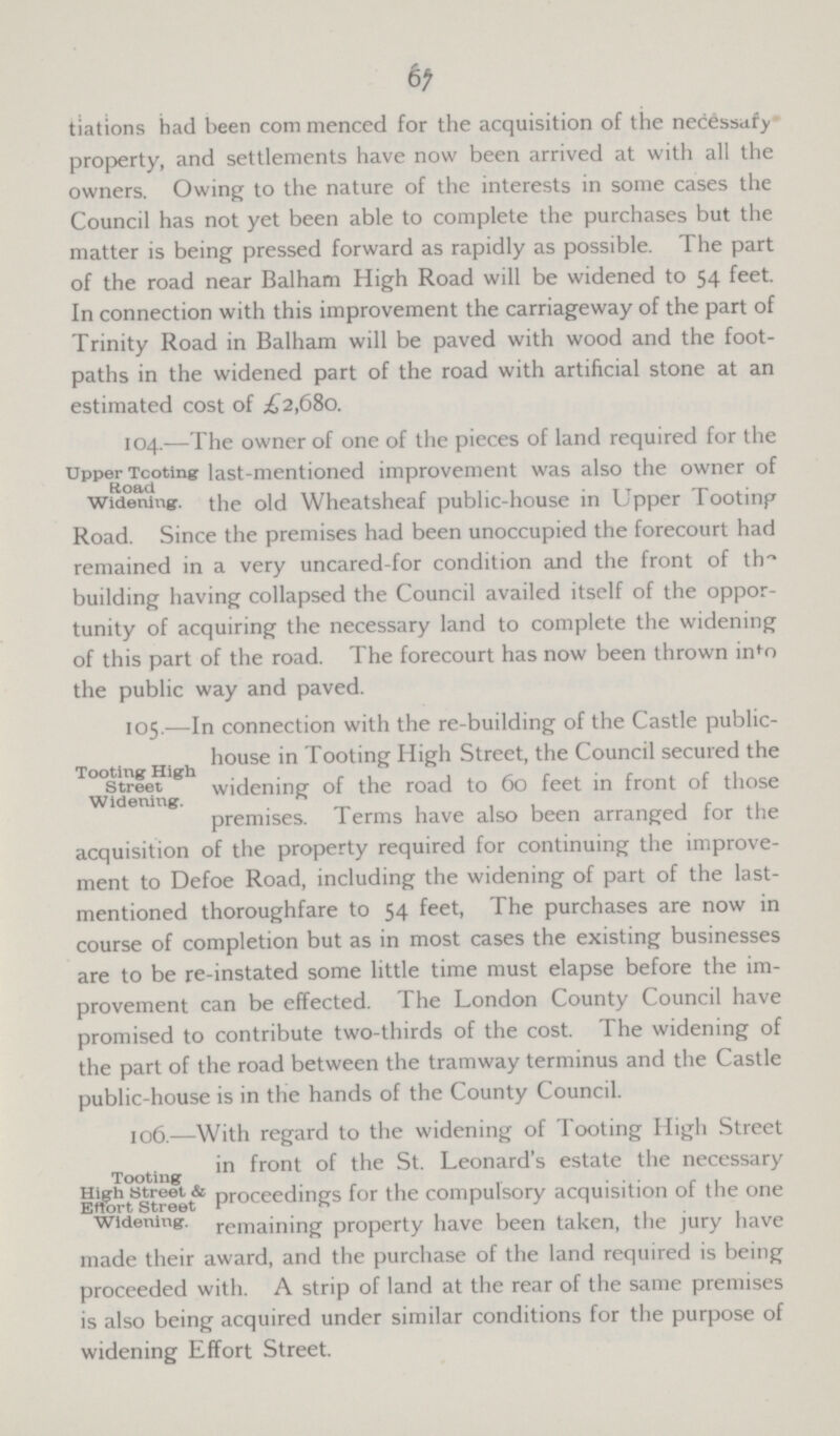 67 tiations had been com menced for the acquisition of the necessary property, and settlements have now been arrived at with all the owners. Owing to the nature of the interests in some cases the Council has not yet been able to complete the purchases but the matter is being pressed forward as rapidly as possible. The part of the road near Balham High Road will be widened to 54 feet. In connection with this improvement the carriageway of the part of Trinity Road in Balham will be paved with wood and the foot paths in the widened part of the road with artificial stone at an estimated cost of £2,680. Upper Tooting Road Widening. 104.—The owner of one of the pieces of land required for the last-mentioned improvement was also the owner of the old Wheatsheaf public-house in Upper Tooting Road. Since the premises had been unoccupied the forecourt had remained in a very uncared-for condition and the front of th building having collapsed the Council availed itself of the oppor tunity of acquiring the necessary land to complete the widening of this part of the road. The forecourt has now been thrown in^o the public way and paved. Tooting High Street Widening. 105.—In connection with the re-building of the Castle public house in Tooting High Street, the Council secured the widening of the road to 60 feet in front of those premises. Terms have also been arranged for the acquisition of the property required for continuing the improve ment to Defoe Road, including the widening of part of the last mentioned thoroughfare to 54 feet, The purchases are now in course of completion but as in most cases the existing businesses are to be re-instated some little time must elapse before the im provement can be effected. The London County Council have promised to contribute two-thirds of the cost. The widening of the part of the road between the tramway terminus and the Castle public-house is in the hands of the County Council. Tooting High Street & Effort Street Widening. 106.—With regard to the widening of Tooting High Street in front of the St. Leonard's estate the necessary proceedings for the compulsory acquisition of the one remaining property have been taken, the jury have made their award, and the purchase of the land required is being proceeded with. A strip of land at the rear of the same premises is also being acquired under similar conditions for the purpose of widening Effort Street.