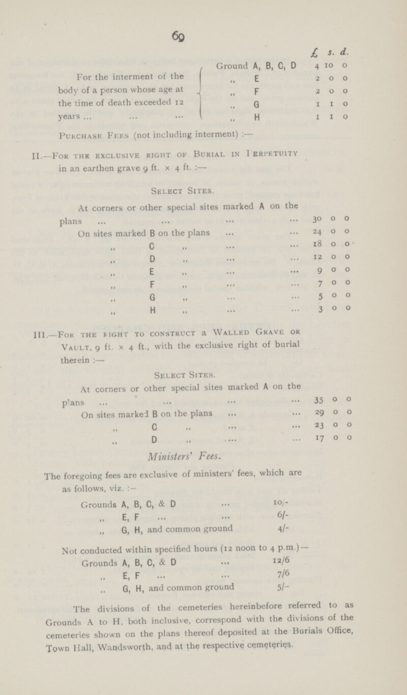 69 £ S. d. Ground A, B, C, D 4 10 0 For the interment of the body of a person whose age at the time of death exceeded 12 years ,, E 2 0 0 ,, F 2 0 0 ,, G I 1 0 ,, H I 1 0 Purchase Fees (not including interment):— II.—For the exclusive right ok Burial in I eri'etuitv in an earthen grave 9 ft. x 4 ft. :— Select Sites. At corners or other special sites marked A on the plans 30 0 0 On sites marked B on the plans 24 0 0 ,, C 18 0 0 ,, D 12 0 0 ,, E 9 0 0 ,, F 7 0 0 ,, G 5 0 0 ,, H 3 0 0 III.—For the Right to construct a Walled Grave or Vault, 9 ft. x 4 ft., with the exclusive right of burial therein :— Select Sites. At corners or other special sites marked A on the plans 35 0 0 On sites marked B on the plans 29 0 0 ,, C 23 0 0 ,, D 17 0 0 Ministers' Fees. The foregoing fees are exclusive of ministers' fees, which are as follows, viz. Grounds A, B, C, & D 10/- ,, E, F 6/- „ G, H, and common ground 4/- Not conducted within specified hours (12 noon to 4 p.m.) — Grounds A, B, C, & D 12/6 „ E, F 7/6 ,, G, H, and common ground 5/- The divisions of the cemeteries hereinbefore referred to as Grounds A to H, both inclusive, correspond with the divisions of the cemeteries shown on the plans thereof deposited at the Burials Office, Town Hall, Wandsworth, and at the respective cemeteries,