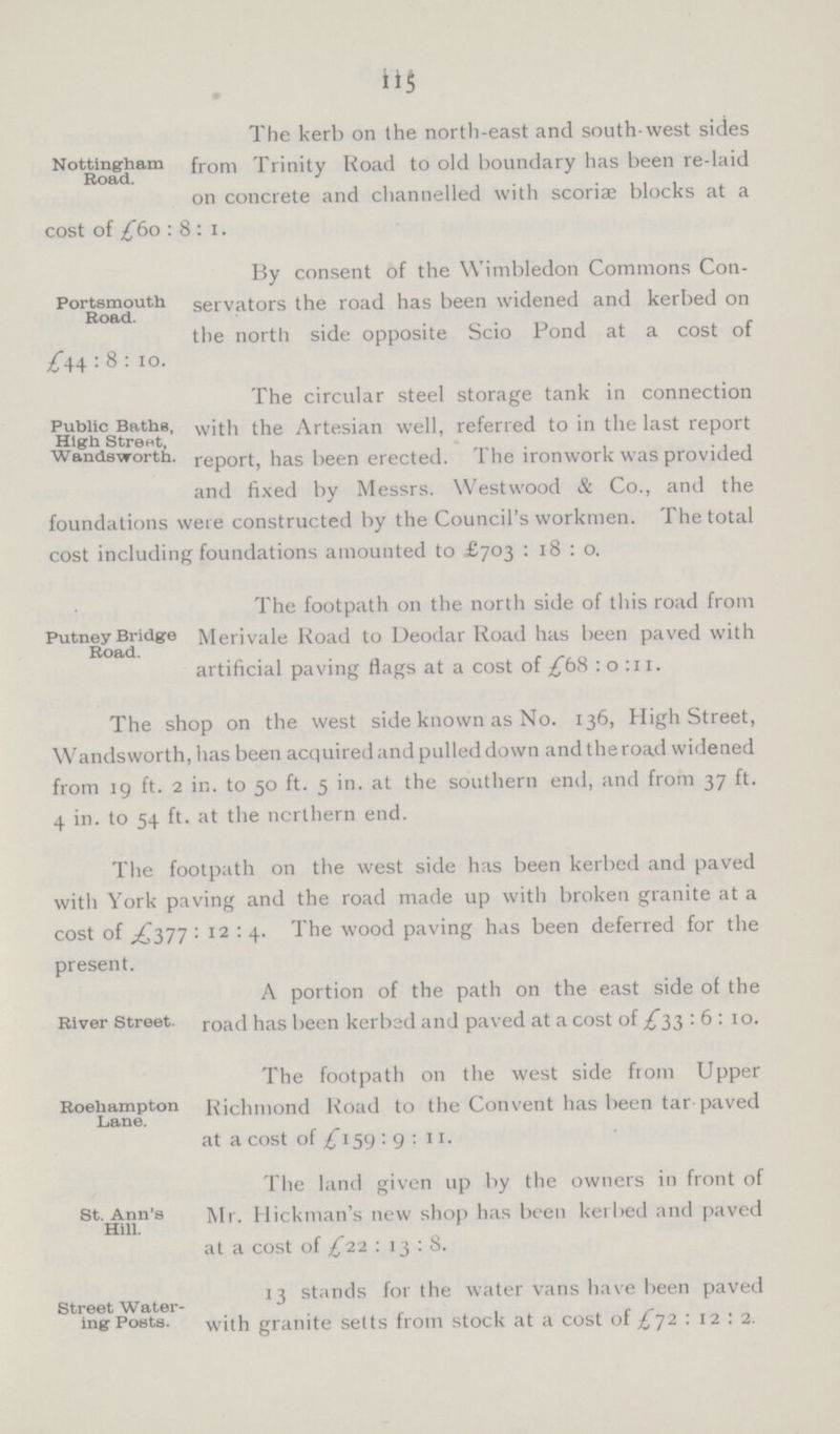 115 Nottingham Road. The kerb on the north-east and south-west sides from Trinity Road to old boundary has been re-laid on concrete and channelled with scoriae blocks at a cost of £60 : 8 : 1. Portsmouth Road. By consent of the Wimbledon Commons Con servators the road has been widened and kerbed on the north side opposite Scio Pond at a cost of £44 : 8 : 10. Public Baths, High Street, Wandsworth. The circular steel storage tank in connection with the Artesian well, referred to in the last report report, has been erected. The ironwork was provided and fixed by Messrs. Westwood & Co., and the foundations were constructed by the Council's workmen. The total cost including foundations amounted to £703 : 18 : 0. Putney Bridge Road. The footpath 011 the north side of this road from Merivale Road to Deodar Road has been paved with artificial paving flags at a cost of £68 : 0 :11. The shop on the west side known as No. 136, High Street, Wandsworth, has been acquired and pulled down and the road widened from 19 ft. 2 in to 50 ft. 5 in. at the southern end, and from 37 ft. 4 in. to 54 ft. at the northern end. The footpath on the west side has been kerbed and paved with York paving and the road made up with broken granite at a cost of £377 : 12 : 4. The wood paving has been deferred for the present. River Street. A portion of the path on the east side of the road has been kerbed and paved at a cost of £33 : 6 : 10. Roehampton Lane. The footpath on the west side from Upper Richmond Road to the Convent has been tar paved at a cost of £159 : 9 : 11. St. Ann's Hill. The land given up by the owners in front of Mr. Hickman's new shop has been kerbed and paved at a cost of £12 : 13 : 8. Street Water ing Posts. 13 stands for the water vans have been paved with granite setts from stock at a cost of £72 : 12 : 2.