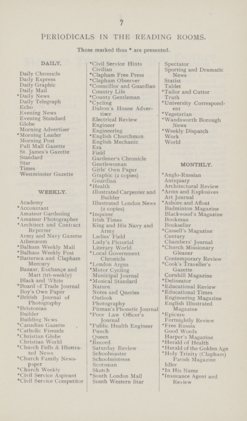 7 Periodicals in the reading rooms. Those marked thus * are presented. DAILY. Daily Chronicle Daily Express Daily Graphic Daily Mail *Daily News Daily Telegraph Echo Evening News Evening Standard Globe Morning Advertiser *Morning Leader Morning Post Pall Mall Gazette St. James's Gazette Standard Star Times Westminster Gazette WEEKLY. Academy *Accountant Amateur Gardening *Amateur Photographer *Architect and Contract Reporter Army and Navy Gazette Athenaeum *Balham Weekly Mail *Balham Weekly Post *Battersea and Clapham Mercury Bazaar, Exchange and Mart (tri-weekly) Black and White *Board of Trade Journal Boy's Own Paper *British Journal of Photography *Brixtonian Builder Building News *Canadian Gazette *Catholic Fireside *Christian Globe Christian World *Church Dells & Illustra ted News *Church Family News paper *Church Weekly *Civil Service Aspirant *Civil Serv ice Competitor *Civil Service Hints Civilian *Clapham Free Press *Clapham Observer *Councillor and Guardian Country Life *County Gentleman *Cycling Dalton's House Adver tiser Electrical Review Engineer Engineering *English Churchman English Mechanic Era Field Gardener's Chronicle Gentlewoman Girls' Own Paper Graphic (2 copies) Guardian *Health illustrated Carpenter and Builder Illustrated London News (2 copies) *Inquirer Irish Times King and His Navy and Army Ladies' Field Lady's Pictorial Literary World *Local Government Chronicle *London Argus *Motor Cycling Municipal Journal *Musical Standard Nature Notes and Queries Outlook Photography Pitman's Phonetic Journal *Poor Law Officer's Journal *Public Health Engineer Punch Queen * Record Saturday Review Schoolmaster Schoolmistress Scotsman Sketch * South London Mail South Western Star Spectator Sporting and Dramatic News Statist Tablet *Tailor and Cutter Truth *University Correspond¬ ent *Vegetarian *Wandsworth Borough News *Weekly Dispatch Work World MONTHLY. *Anglo-Russian Antiquary Architectural Review *Arms and Explosives Art Journal *Ashore and Afloat Badminton Magazine Blackwood's Magazine Bookman Bookseller *Cassell's Magazine Century Chambers' Journal *Church Missionary Gleaner Contemporary Review *Cook's Traveller's Gazette Cornhill Magazine *Delineator *Educational Review *Educational Times Engineering Magazine English Illustrated Magazine *Epicure Fortnightly Review *Free Russia Good Words Harper's Magazine *Herald of Health *Herald of the Golden Age *Holy Trinity (Clapham) Parish Magazine Idler *In His Name *Insurance Agent and Review