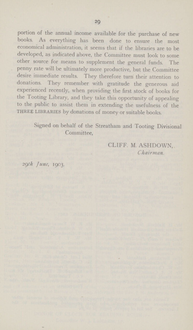 29 portion of the annual income available for the purchase of new books. As everything has been done to ensure the most economical administration, it seems that if the libraries are to be developed, as indicated above, the Committee must look to some other source for means to supplement the general funds. The penny rate will be ultimately more productive, but the Committee desire immediate results. They therefore turn their attention to donations. They remember with gratitude the generous aid experienced recently, when providing the first stock of books for the Tooting Library, and they take this opportunity of appealing to the public to assist them in extending the usefulness of the three libraries by donations of money or suitable books. Signed on behalf of the Streatham and Tooting Divisional Committee, CLIFF. M. ASHDOWN, Chairman. 29th June, 1903.