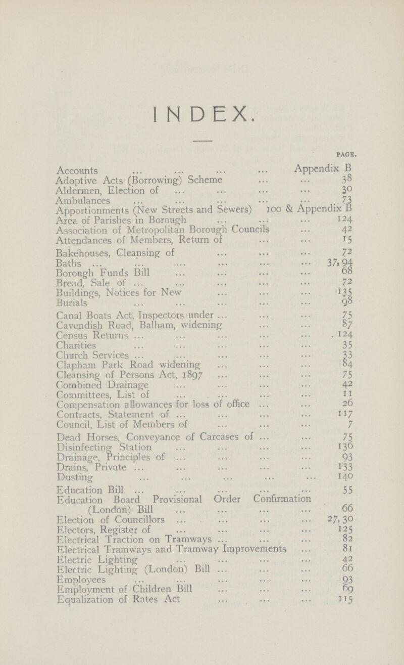 index. page. Accounts Appendix B Adoptive Acts (Borrowing) Scheme 38 Aldermen, Election of 30 Ambulances 73 Apportionments (New Streets and Sewers) 100 & Appendix B Area of Parishes in Borough 124 Association of Metropolitan Borough Councils 42 Attendances of Members, Return of 15 Bakehouses, Cleansing of 72 Baths 37,94 Borough Funds Bill 68 Bread, Sale of 72 Buildings, Notices for New 135 Burials 98 Canal Boats Act, Inspectors under 75 Cavendish Road, Balham, widening 87 Census Returns 124 Charities 35 Church Services 33 Clapham Park Road widening 84 Cleansing of Persons Act, 1897 75 Combined Drainage 42 Committees, List of 11 Compensation allowances for loss of office 26 Contracts, Statement of 117 Council, List of Members of 7 Dead Horses, Conveyance of Carcases of 75 Disinfecting Station 136 Drainage, Principles of 93 Drains, Private 133 Dusting 140 Education Bill 55 Education Board Provisional Order Confirmation (London) Bill 66 Election of Councillors 27,30 Electors, Register of 125 Electrical Traction on Tramways 82 Electrical Tramways and Tramway Improvements 81 Electric Lighting 42 Electric Lighting (London) Bill 66 Employees 93 Employment of Children Bill 69 Equalization of Rates Act 113