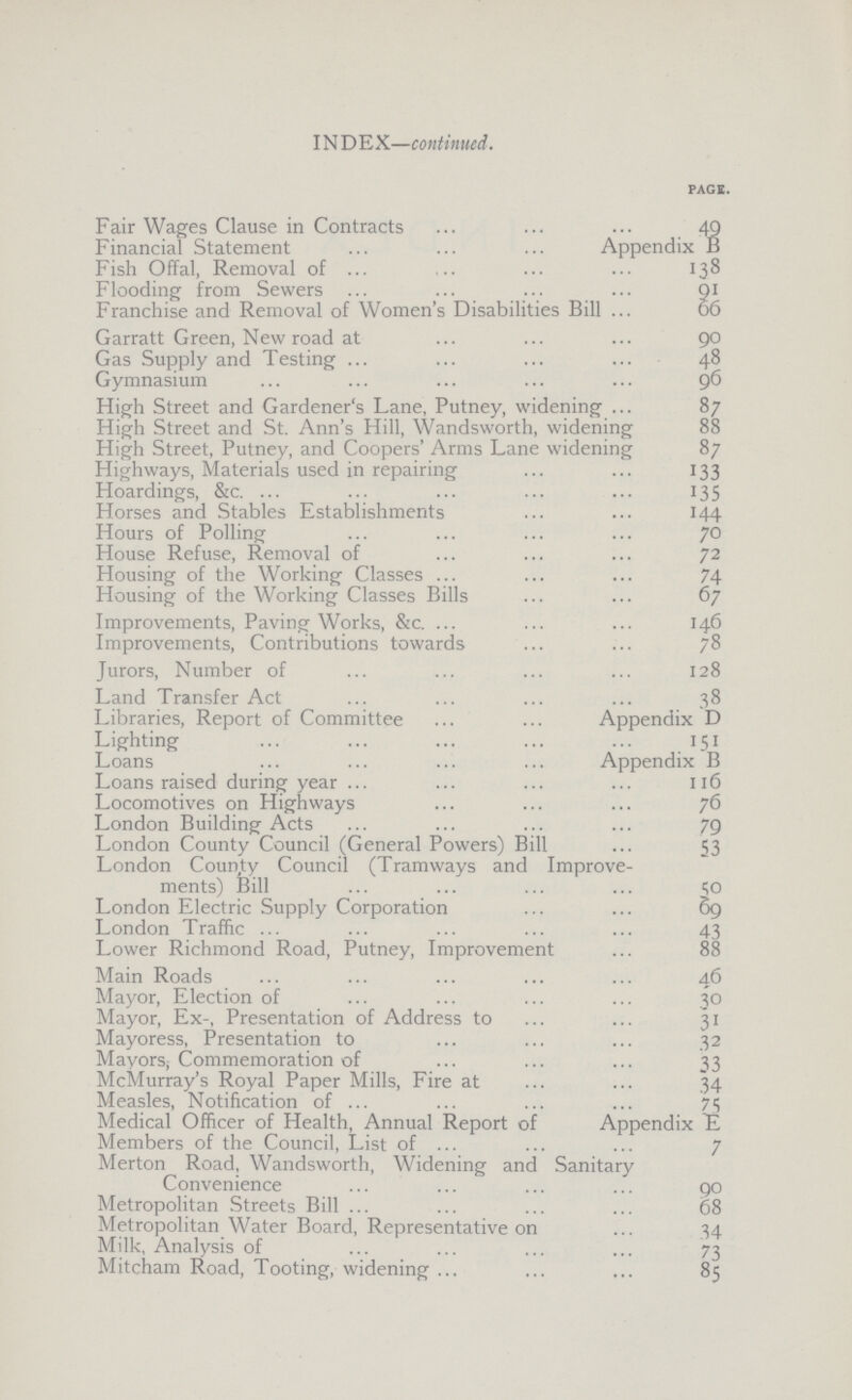 Index PAGE. Fair Wages Clause in Contracts 49 Financial Statement Appendix B Fish Offal, Removal of 138 Flooding from Sewers 91 Franchise and Removal of Women's Disabilities Bill 66 Garratt Green, New road at 90 Gas Supply and Testing 48 Gymnasium 96 High Street and Gardener's Lane, Putney, widening 87 High Street and St. Ann's Hill, Wandsworth, widening 88 High Street, Putney, and Coopers' Arms Lane widening 87 Highways, Materials used in repairing 133 Hoardings, &c. 135 Horses and Stables Establishments 144 Hours of Polling 70 House Refuse, Removal of 72 Housing of the Working Classes 74 Housing of the Working Classes Bills 67 Improvements, Paving Works, &c. 146 Improvements, Contributions towards 78 Jurors, Number of 128 Land Transfer Act 38 Libraries, Report of Committee Appendix D Lighting 151 Loans Appendix B Loans raised during year 116 Locomotives on Highways 76 London Building Acts 79 London County Council (General Powers) Bill 53 London County Council (Tramways and Improve ments) Bill 50 London Electric Supply Corporation 69 London Traffic 43 Lower Richmond Road, Putney, Improvement 88 Main Roads 46 Mayor, Election of 30 Mayor, Ex-, Presentation of Address to 31 Mayoress, Presentation to 32 Mayors; Commemoration of 33 McMurray's Royal Paper Mills, Fire at 34 Measles, Notification of 75 Medical Officer of Health, Annual Report of Appendix E Members of the Council, List of 7 Merton Road, Wandsworth, Widening and Sanitary Convenience 90 Metropolitan Streets Bill 68 Metropolitan Water Board, Representative on 34 Milk, Analysis of 73 Mitcham Road, Tooting, widening 85