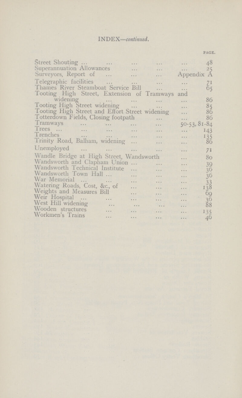 INDEX—continued. page. Street Shouting 48 Superannuation Allowances 25 Surveyors, Report of Appendix A Telegraphic facilities 71 Thames River Steamboat Service Bill 65 Tooting High Street, Extension of Tramways and widening 86 Tooting High Street widening 85 Tooting High Street and Effort Street widening 86 Totterdown Fields, Closing footpath 86 Tramways 50-53,81-84 Trees 143 Trenches 135 Trinity Road, Balham, widening 86 Unemployed 71 Wandle Bridge at High Street, Wandsworth 80 Wandsworth and Clapham Union 39 Wandsworth Technical Institute 36 Wandsworth Town Hall 36 War Memorial 33 Watering Roads, Cost, &c., of 138 Weights and Measures Bill 69 Weir Hospital 36 West Hill widening 88 Wooden structures 135 Workmen's Trains 46