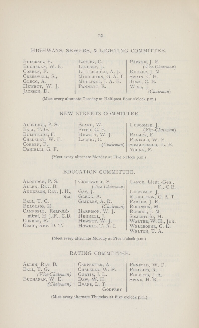 12 HIGHWAYS, SEWERS, & LIGHTING COMMITTEE. Bulcraig, H. Laceby, C. Parker, J. E. Buchanan, W. E. Lindsey, J. (Vice-Chairman) Corben, F. Littlechild, A. J. Rucker, J. M Cresswell, S., Middleton, G. A. T. Swain, C. H. Glegg, A. Mulliner, J. A. E. Toms, C. B. Hewett, W. J. Pannett, E. Wise, J. Jackson, D. (Chairman) (Meet every alternate Tuesday at Half-past Four o'clock p.m.) NEW STREETS COMMITTEE. Aldridge, P. S. Eland, W. Luscombe, J. Ball, T. G. Fitch, C. E. (Vice-Chairman) Bulstrode, F. Hewett, W. J. Palmer, E. Chalkley, W. F. Laceby, C. Penfold, W. F. Corben, F. (Chairman) Sommerfeld, L. B. Danielli, G. F. Young, F. (Meet every alternate Monday at Five o'clock p.m.) EDUCATION COMMITTEE. Aldridge, P. S. Cresswell, S. Lance, Lieut.-Gen., Allen, Rev. B. (Vice-Chairman) F., C.B. Anderson, Rev. J. H., Gay, J. Luscombe, J. m.a. Glegg, A. Middleton, G. A. T. Ball, T. G. Gridley, A. R. Parker, J. E. Bulcraig, H. (Chairman) Robinson, M. Campbell, Rear-Ad- Harrison, W. J. Rucker, J. M. miral, H.J.F., C.B. Hennell, J. Somerford, H. Corben, F. Hewett, W. J. Warter, W. H., Jun. Craig, Rev. D. T. Howell, T. A. I. Wellborne, C. E. Welton, T. A. (Meet every alternate Monday at Five o'clock p.m.) RATING COMMITTEE. Allen, Rev. B. Carpenter, A. Penfold, W. F. Ball, T. G. Chalkley. W. F. Phillips, R. (Vice-Chairman) Curtis, J. L. Roberts, J. A. Buchanan, W. E. Daw, W. H. Spink, H. R. (Chairman) Evans, L. T. Godfrey (Meet every alternate Thursday at Five o'clock p.m.)