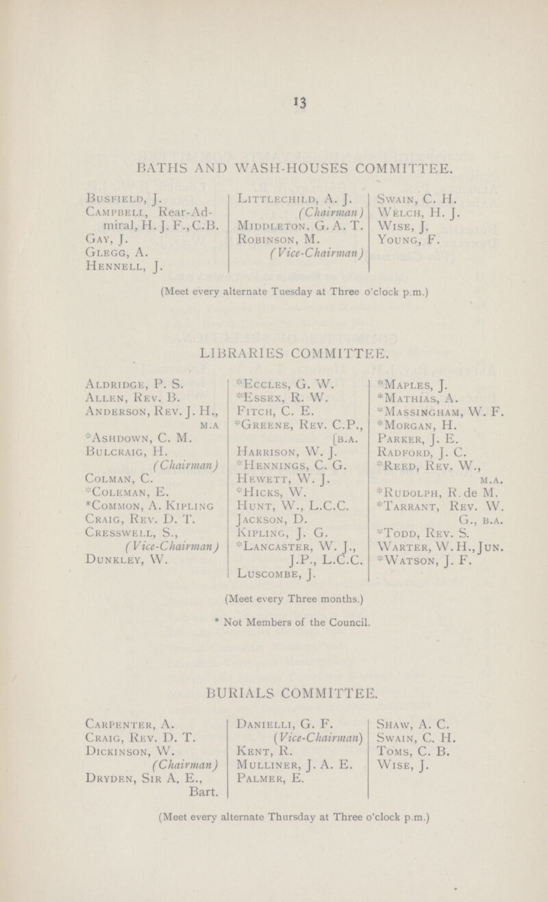 13 BATHS AND WASH-HOUSES COMMITTEE. Busfield, J. Littlechild, A. J. Swain, C. H. Campbell, Rear-Ad- (Chairman) Welch, H. J. miral, H. J. F., C.B. Middleton, G. A. T. Wise, J. Gay, J. Robinson, M. Young, F. Glegg, A. (Vice-Chairman) Hennell, J. (Meet every alternate Tuesday at Three o'clock p.m.) LIBRARIES COMMITTEE. Aldridge, P. S. *Eccles, G. W. *Maples, J. Allen, Rev. B. *Essex, R. W. *Mathias, A. Anderson, Rev. J. H., Fitch, C. E. *Massingham, W.F. m.a *Greene, Rev. C.P., *Morgan, H. *Ashdown, C. M. [b.a. Parker, J. E. Bulcraig, H. Harrison, W. J. Radford, J. C. (Chairman) &Hennings, C. G. *Reed, Rev. W., Colman, C. Hewett, W. J. m.a. *Coleman, E. *Hicks, W. *Rudolph, R.de M. *Common, A. Kipling Hunt, W., L.C.C. *Tarrant, Rev. W. Craig, Rev. D. T. Jackson, D. G., b.a. Cresswell, S., Kipling, J. G. *Todd, Rev. S. (Vice-Chairman) *Lancaster, W. J., Warter, W. H., Jun. Dunkley, W. J.P., L.C.C. *Watson, J. F. Luscombe, J. (Meet every Three months.) * Not Members of the Council. BURIALS COMMITTEE. Carpenter, A. Danielli, G. F. Shaw, A. C. Craig, Rev. D. T. (Vice-Chairman) Swain, C. H. Dickinson, W. Kent, R. Toms, C. B. (Chairman) Mulliner, J. A. E. Wise, J. Dryden, Sir A. E., Palmer, E. Bart. (Meet every alternate Thursday at Three o'clock p.m.)