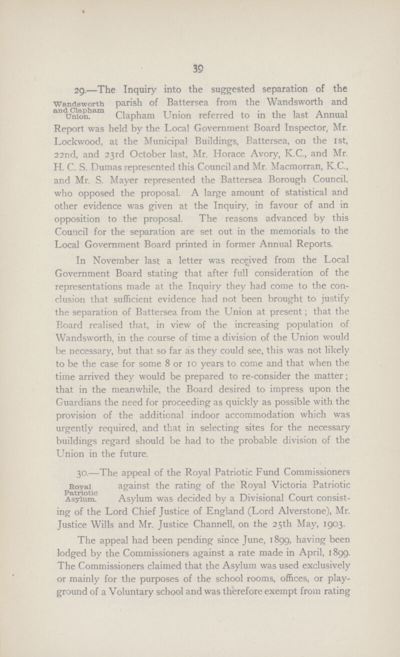 39 Wandsworth and Clapham Union. 29.—The Inquiry into the suggested separation of the parish of Battersea from the Wandsworth and Clapham Union referred to in the last Annual Report was held by the Local Government Board Inspector, Mr. Lockwood, at the Municipal Buildings, Battersea, on the 1st, 22nd, and 23rd October last, Mr. Horace Avory, K.C., and Mr. H. C. S. Dumas represented this Council and Mr. Macmorran, K.C., and Mr. S. Mayer represented the Battersea Borough Council, who opposed the proposal. A large amount of statistical and other evidence was given at the Inquiry, in favour of and in opposition to the proposal. The reasons advanced by this Council for the separation are set out in the memorials to the Local Government Board printed in former Annual Reports. In November last a letter was received from the Local Government Board stating that after full consideration of the representations made at the Inquiry they had come to the con clusion that sufficient evidence had not been brought to justify the separation of Battersea from the Union at present; that the Board realised that, in view of the increasing population of Wandsworth, in the course of time a division of the Union would be necessary, but that so far as they could see, this was not likely to be the case for some 8 or 10 years to come and that when the time arrived they would be prepared to re-consider the matter; that in the meanwhile, the Board desired to impress upon the Guardians the need for proceeding as quickly as possible with the provision of the additional indoor accommodation which was urgently required, and that in selecting sites for the necessary buildings regard should be had to the probable division of the Union in the future. Royal Patriotic Asylum. 30.—The appeal of the Royal Patriotic Fund Commissioners against the rating of the Royal Victoria Patriotic Asylum was decided by a Divisional Court consist ing of the Lord Chief Justice of England (Lord Alverstone), Mr. Justice Wills and Mr. Justice Channell, on the 25th May, 1903. The appeal had been pending since June, 1899, having been lodged by the Commissioners against a rate made in April, 1899. The Commissioners claimed that the Asylum was used exclusively or mainly for the purposes of the school rooms, offices, or play ground of a Voluntary school and was therefore exempt from rating