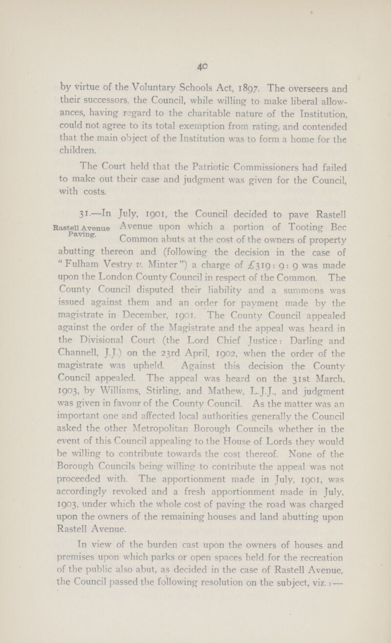 40 by virtue of the Voluntary Schools Act, 1897. The overseers and their successors, the Council, while willing to make liberal allow ances, having regard to the charitable nature of the Institution, could not agree to its total exemption from rating, and contended that the main object of the Institution was to form a home for the children. The Court held that the Patriotic Commissioners had failed to make out their case and judgment was given for the Council, with costs. Rastell Avenue Paving. 31.—In July, 1901, the Council decided to pave Rastell Avenue upon which a portion of Tooting Bee Common abuts at the cost of the owners of property abutting thereon and (following the decision in the case of Fulham Vestry v. Minter) a charge of £319: 9: 9 was made upon the London County Council in respect of the Common. The County Council disputed their liability and a summons was issued against them and an order for payment made by the magistrate in December, 1901. The County Council appealed against the order of the Magistrate and the appeal was heard in the Divisional Court (the Lord Chief Justice: Darling and Channell, J.J.) on the 23rd April, 1902, when the order of the magistrate was upheld. Against this decision the County Council appealed. The appeal was heard on the 31st March. 1903, by Williams, Stirling, and Mathew, L.J.J., and judgment was given in favour of the County Council. As the matter was an important one and affected local authorities generally the Council asked the other Metropolitan Borough Councils whether in the event of this Council appealing to the House of Lords they would be willing to contribute towards the cost thereof. None of the Borough Councils being willing to contribute the appeal was not proceeded with. The apportionment made in July, 1901, was accordingly revoked and a fresh apportionment made in July, 1903, under which the whole cost of paving the road was charged upon the owners of the remaining houses and land abutting upon Rastell Avenue. In view of the burden cast upon the owners of houses and premises upon which parks or open spaces held for the recreation of the public also abut, as decided in the case of Rastell Avenue, the Council passed the following resolution on the subject, viz.:—