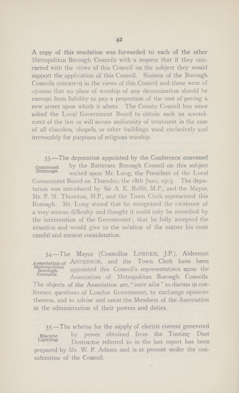 42 A copy of this resolution was forwarded to each of the other Metropolitan Borough Councils with a request that if they con curred with the views of this Council on the subject they would support the application of this Council. Sixteen of the Borough Councils concurred in the views of this Council and three were of opinion that no place of worship of any denomination should be exempt from liability to pay a proportion of the cost of paving a new street upon which it abuts. The County Council has since asked the Local Government Board to obtain such an amend ment of the law as will secure uniformity of treatment in the case of all churches, chapels, or other buildings used exclusively and irrevocably for purposes of religious worship. Combined Drainage. 33.—The deputation appointed by the Conference convened by the Battersea Borough Council on this subject waited upon Mr. Long, the President of the Local Government Board on Thursday, the 18th June, 1903. The depu tation was introduced by Sir A. K. Rollit, M.P., and the Mayor, Mr. P. M. Thornton, M.P., and the Town Clerk represented this Borough. Mr. Long stated that he recognised the existence of a very serious difficulty and thought it could only be remedied by the intervention of the Government; that he fully accepted the situation and would give to the solution of the matter his most careful and earnest consideration. Association of Metropolitan Borough Councils. 34.—The Mayor (Councillor Lorden, J.P.), Alderman Anderson, and the Town Clerk have been appointed this Council's representatives upon the Association of Metropolitan Borough Councils. The objects of the Association are, inter alia to discuss in con ference questions of London Government, to exchange opinions thereon, and to advise and assist the Members of the Association in the administration of their powers and duties. Electric Lighting. 35.—The scheme for the supply of electric current generated by power obtained from the Tooting Dust Destructor referred to in the last report has been prepared by Mr. W. P. Adams and is at present under the con sideration of the Council.