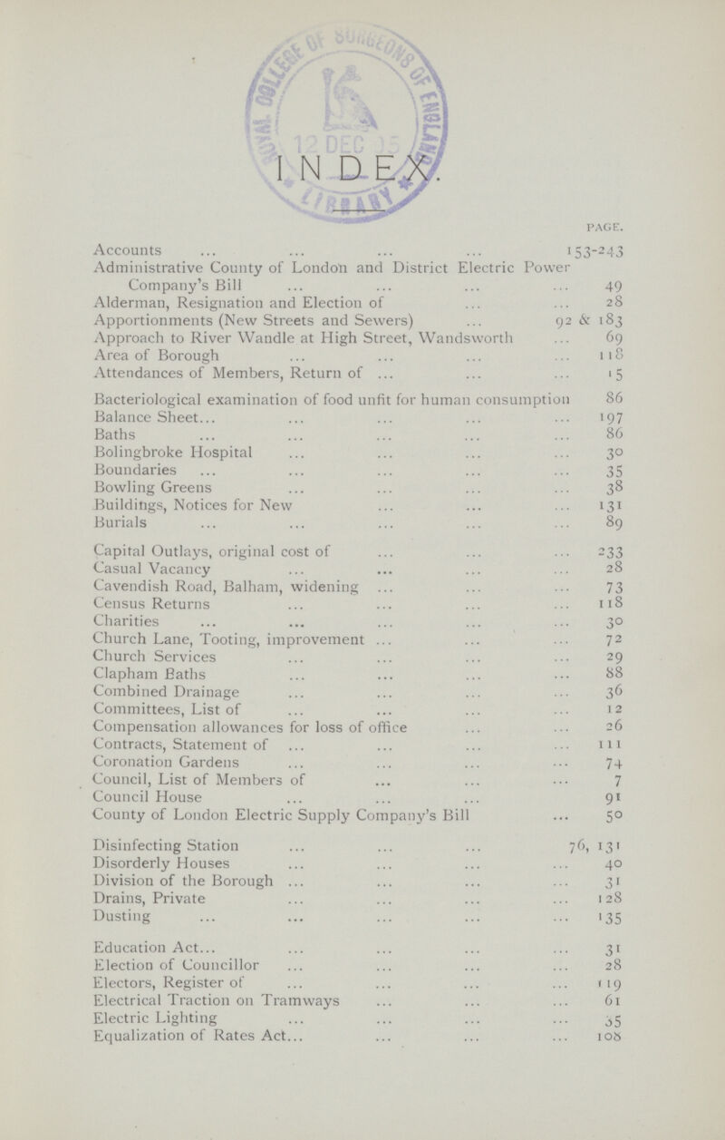 page. Accounts 153-243 Administrative County of London and District Electric Power Company's Bill 49 Alderman, Resignation and Election of 28 Apportionments (New Streets and Sewers) 92 & 183 Approach to River Wandle at High Street, Wandsworth 69 Area of Borough 118 Attendances of Members, Return of 15 Bacteriological examination of food unfit for human consumption 86 Balance Sheet. 197 Baths 86 Bolingbroke Hospital 30 Boundaries 35 Bowling Greens 38 Buildings, Notices for New 131 Burials 89 Capital Outlays, original cost of 233 Casual Vacancy 28 Cavendish Road, Balham, widening 73 Census Returns 118 Charities 30 Church Lane, Tooting, improvement 72 Church Services 29 Clapham Baths 88 Combined Drainage 36 Committees, List of 12 Compensation allowances for loss of office Contracts, Statement of 111 Coronation Gardens 74 Council, List of Members of 7 Council House 91 County of London Electric Supply Company's Bill 50 Disinfecting Station 76,131 Disorderly Houses 40 Division of the Borough 31 Drains, Private 128 Dusting 135 Education Act 31 Election of Councillor 28 Electors, Register of 119 Electrical Traction on Tramways 61 Electric Lighting 35 Equalization of Rates Act. 108